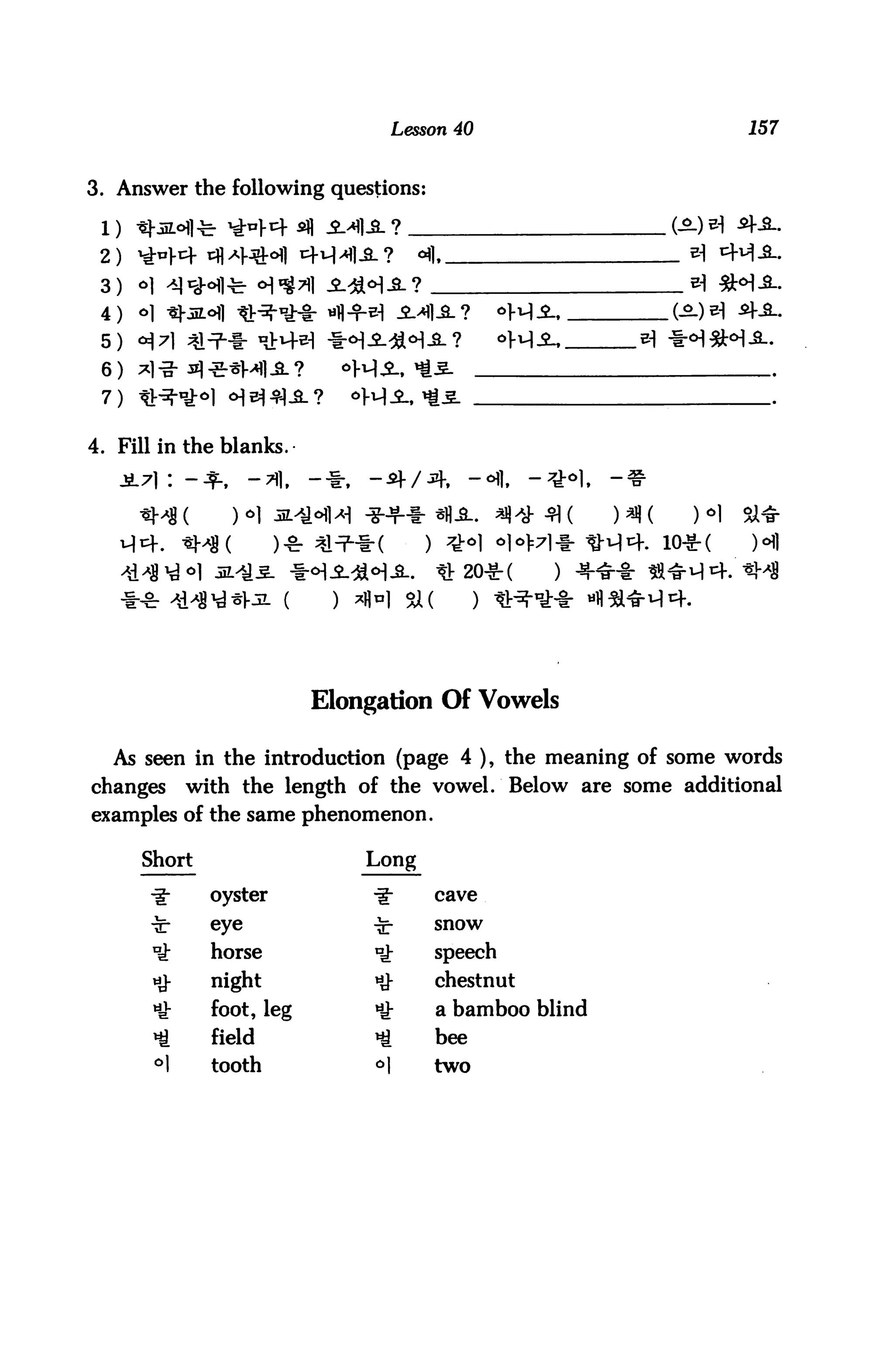 Lesson 40                      157


3. Answer the following questions:


 2)
 3)


 5)
 6)
 7)



4. Fill in the blanks.




                                                      . 10*(




                          Elongation Of Vowels

  As seen in the introduction (page 4 ), the meaning of some words
changes     with the length of the vowel. Below are some additional
examples of the same phenomenon.

      Short                   Long

      ■i-     oyster                 cave

              eye                    snow

              horse                  speech
              night                  chestnut
              foot, leg        *     a bamboo blind
              field                  bee
       »1     tooth                  two
 