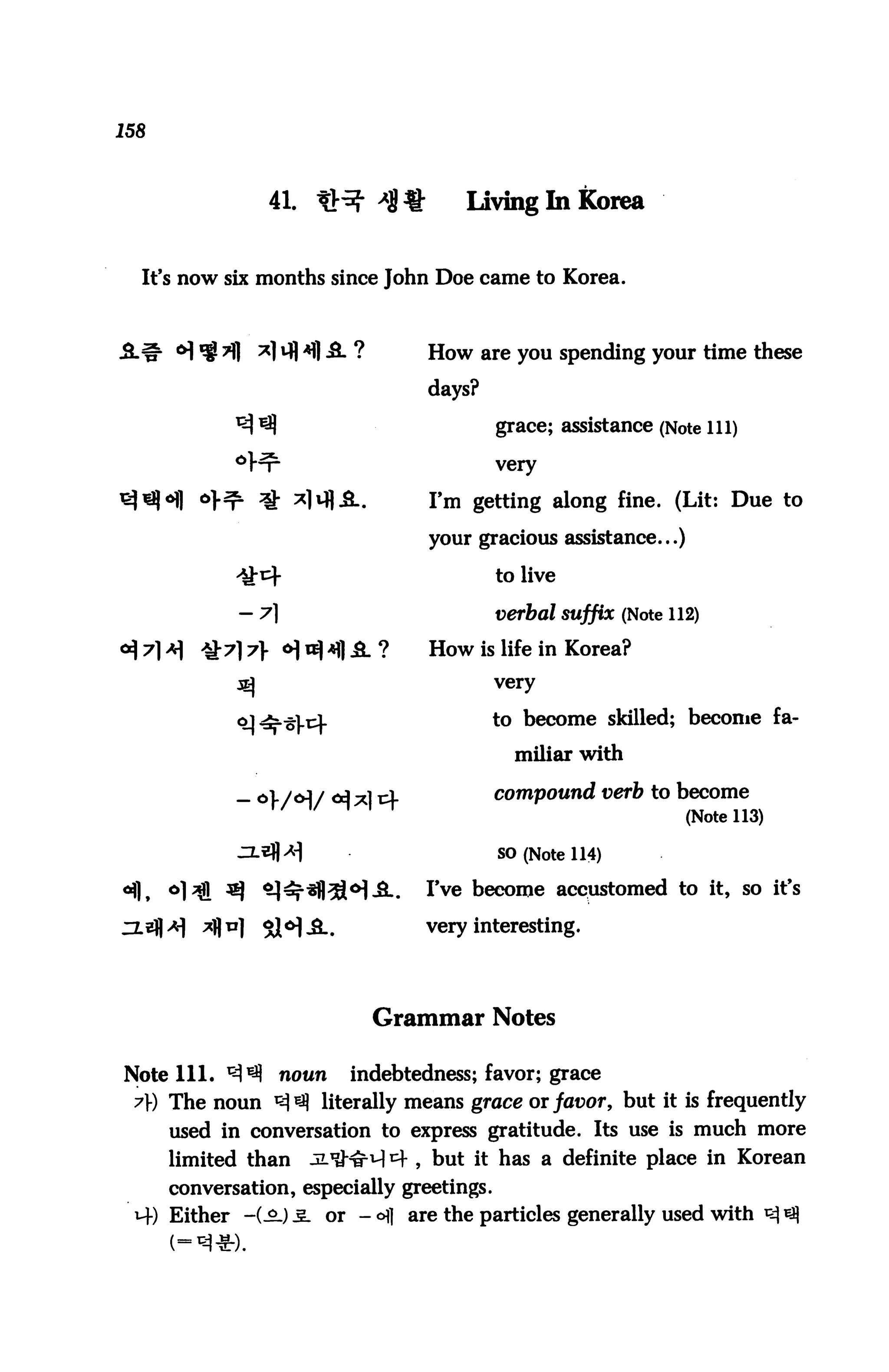 158



                   41. U^ *8 %         Living In Korea


  It's now six months since John Doe came to Korea.



                                   How are you spending your time these

                                   days?

                                             grace; assistance (Note 111)

                                             very


                                   I'm getting along fine. (Lit: Due to

                                   your gracious assistance...)

                                             to live

                                             verbal suffix (Note 112)

                                   How is life in Korea?
                                             very


                                             to become skilled; become fa
                                               miliar with

                                             compound verb to become
                                                                   (Note 113)

                                             SO (Note 114)

°fl,   6l^l ^      ^^-^il^BM-S..   I've become accustomed to it, so it's
HEJ|>v|   jafln]   5$^JL#          very interesting.




                             Grammar Notes

Note 111. ^^ noun indebtedness; favor; grace
 A) The noun ^ literally means grace or favor, but it is frequently
       used in conversation to express gratitude. Its use is much more
       limited than    ji^^H *4 , but it has a definite place in Korean
       conversation, especially greetings.
 M-) Either -(.£-) 3. or - ofl are the particles generally used with
 