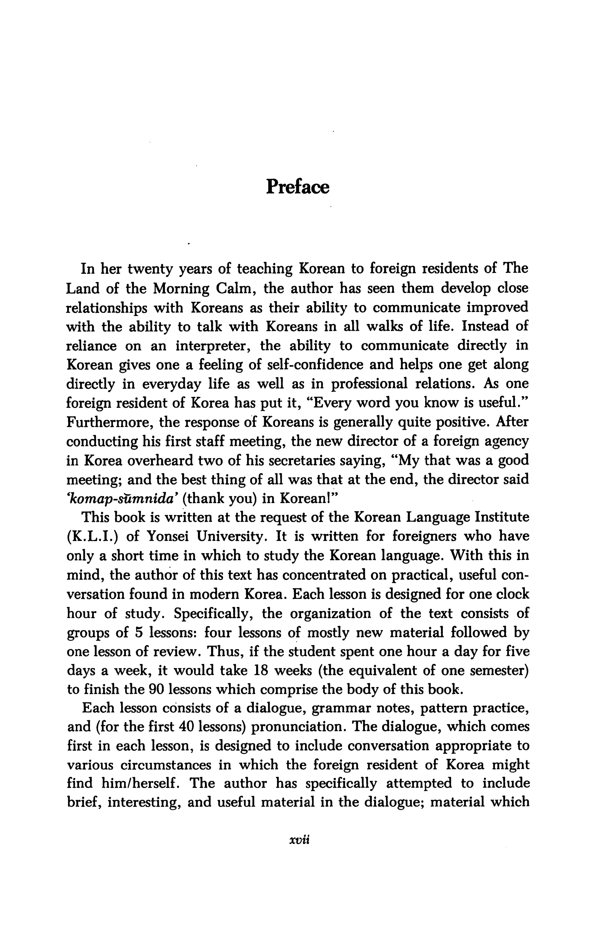 Preface




  In her twenty years of teaching Korean to foreign residents of The
Land of the Morning Calm, the author has seen them develop close
relationships with Koreans as their ability to communicate improved
with the ability to talk with Koreans in all walks of life. Instead of
reliance on an interpreter, the ability to communicate directly in
Korean gives one a feeling of self-confidence and helps one get along
directly in everyday life as well as in professional relations. As one
foreign resident of Korea has put it, "Every word you know is useful."
Furthermore, the response of Koreans is generally quite positive. After
conducting his first staff meeting, the new director of a foreign agency
in Korea overheard two of his secretaries saying, "My that was a good
meeting; and the best thing of all was that at the end, the director said
'komap-sumnida' (thank you) in Korean!"
  This book is written at the request of the Korean Language Institute
(K.L.I.) of Yonsei University. It is written for foreigners who have
only a short time in which to study the Korean language. With this in
mind, the author of this text has concentrated on practical, useful con
versation found in modern Korea. Each lesson is designed for one clock
hour of study. Specifically, the organization of the text consists of
groups of 5 lessons: four lessons of mostly new material followed by
one lesson of review. Thus, if the student spent one hour a day for five
days a week, it would take 18 weeks (the equivalent of one semester)
to finish the 90 lessons which comprise the body of this book.
  Each lesson consists of a dialogue, grammar notes, pattern practice,
and (for the first 40 lessons) pronunciation. The dialogue, which comes
first in each lesson, is designed to include conversation appropriate to
various circumstances in which the foreign resident of Korea might
find him/herself. The author has specifically attempted to include
brief, interesting, and useful material in the dialogue; material which


                                   xvii
 