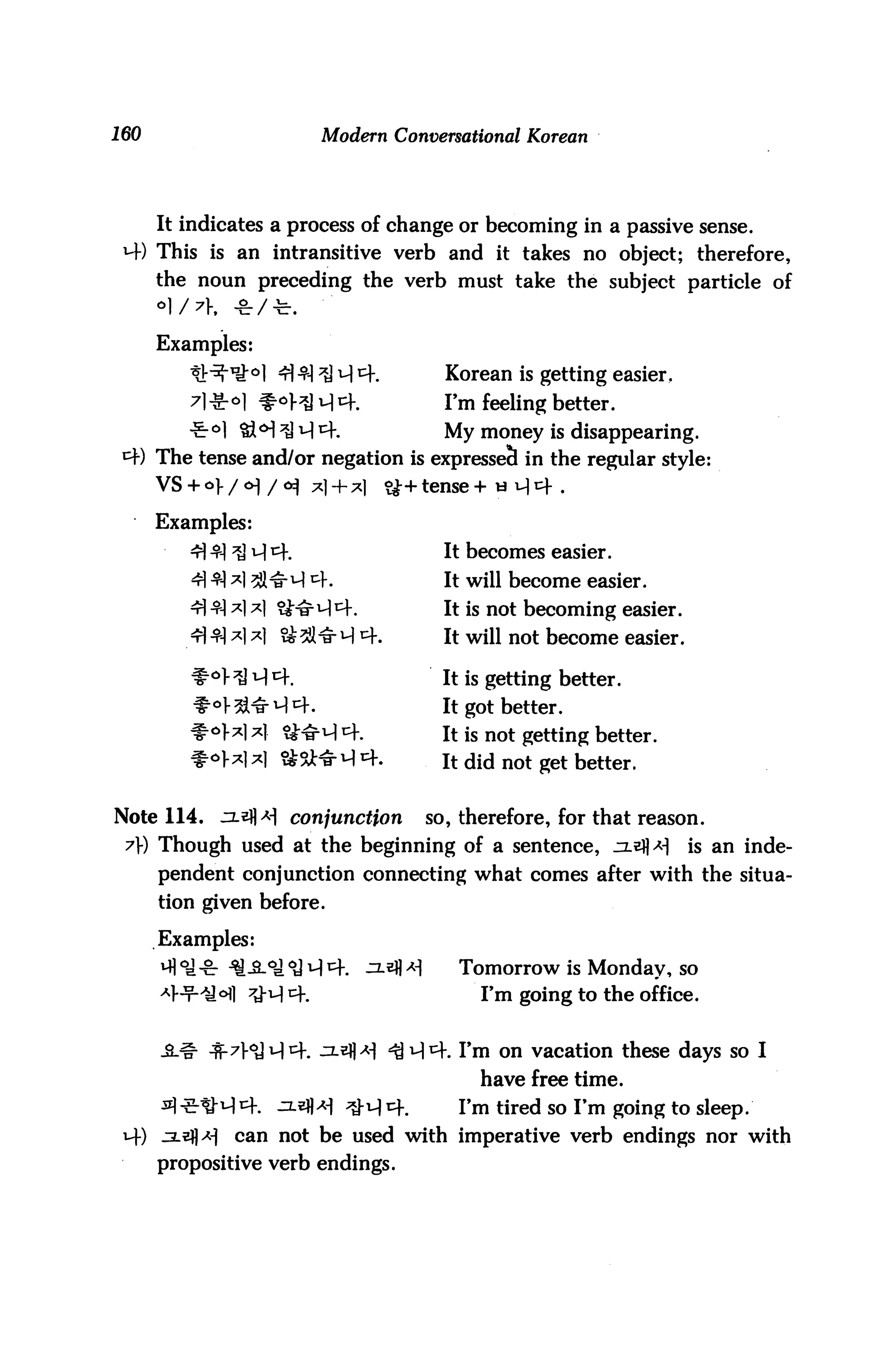 160                          Modern Conversational Korean




      It indicates a process of change or becoming in a passive sense.
 4) This is an intransitive verb and it takes no object; therefore,
      the noun preceding the verb must take the subject particle of


      Examples:
                     4| cq ;*) q cf#          Korean is getting easier,
                <>l #4^ 4 4.                  I'm feeling better.
         -£-°l &M ^J 4 4.                     My money is disappearing.
 4) The tense and/or negation is expressed in the regular style:
      VS + o>/<H/<*) x| + *|           &+ tense + «H4 .

      Examples:
                  4 4.                        It becomes easier.
                  3JHr 4 4.                   It will become easier.
                                             It is not becoming easier.
                                 4.          It will not become easier.

                                             It is getting better.
               1- ^l^14 4.                   It got better.
                                             It is not getting better.
                                             It did not get better.


Note 114.      ^ls|]>H conjunction          so, therefore, for that reason.
 7) Though used at the beginning of a sentence, ^xefl*!                  is an inde
      pendent conjunction connecting what comes after with the situa
      tion given before.

      Examples:
                                  ^-*fl ^      Tomorrow is Monday, so
                                                  Fm going to the office.


            ■fr7V<y44. ^-^fl^ ^44. Fm on vacation these days so I
                                                  have free time.
                     ^-^M ^"4 4.               Fm tired so Fm going to sleep.
 4) ^2-3] *1    can not be used with imperative verb endings nor with
      propositive verb endings.
 