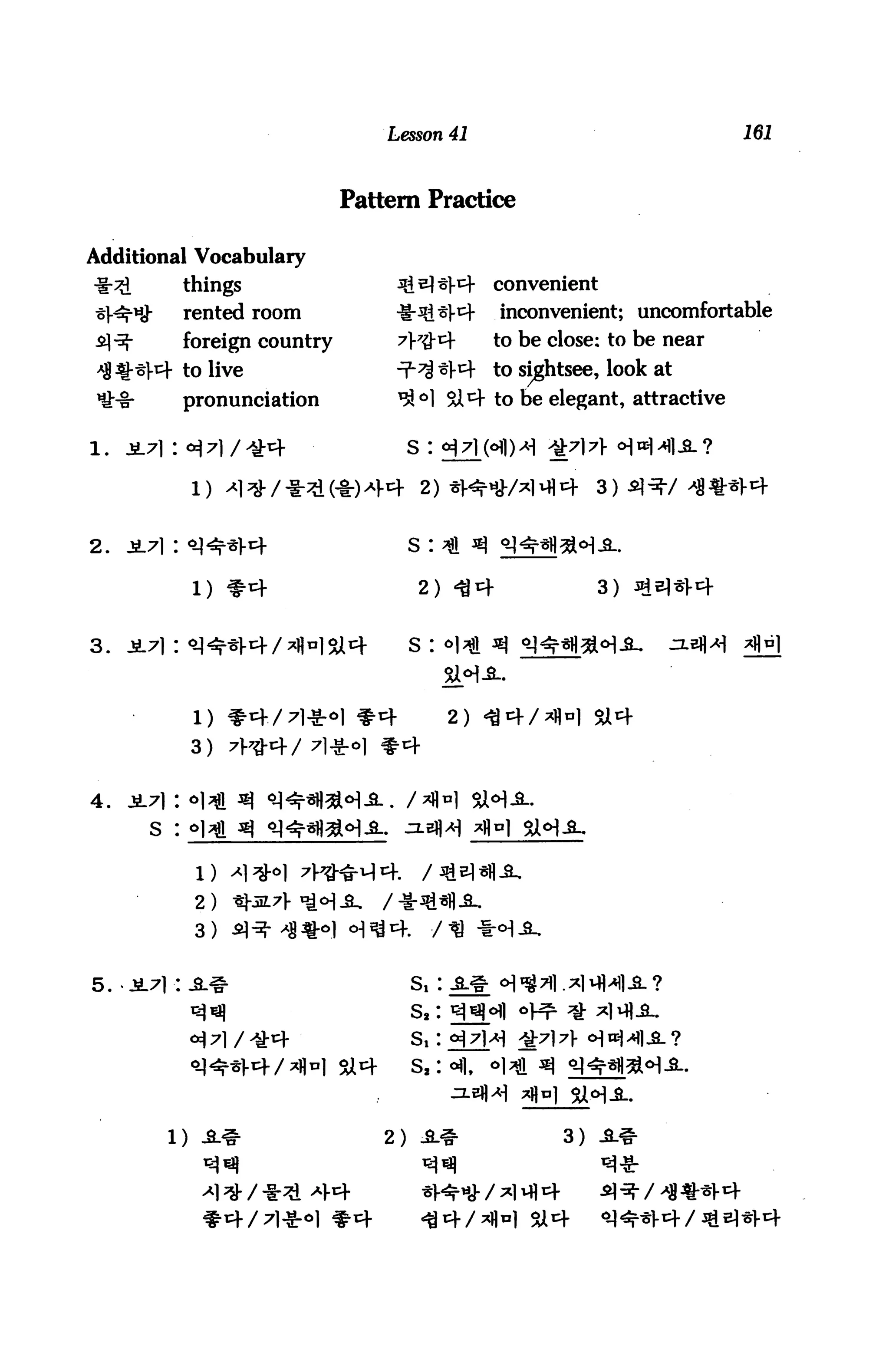 Lesson 41                               161



                               Pattern Practice

Additional Vocabulary
             things                 3i2}3]-4     convenient
             rented room            -S-^S*^      inconvenient; uncomfortable
             foreign country        A7$*        to be close: to be near
             to live                7-H 44 to sightsee, look at
             pronunciation          ^°1 SX 4 to be elegant, attractive

                                     s :




2.   ji7|: «^^*Vcf                   s :

              l) #4                   2) 44                  3)


3. i7i: «i^*l-4/^«15a4               s : °l^l ^


              1) *4/7l*«l #4                2)
             3)


4.
       S :



              2)
              3)


5. -jl71:a#                          s, :
                                     s,:
                                     S,:




                                   2) A.*               3)



                                                     5U4
 