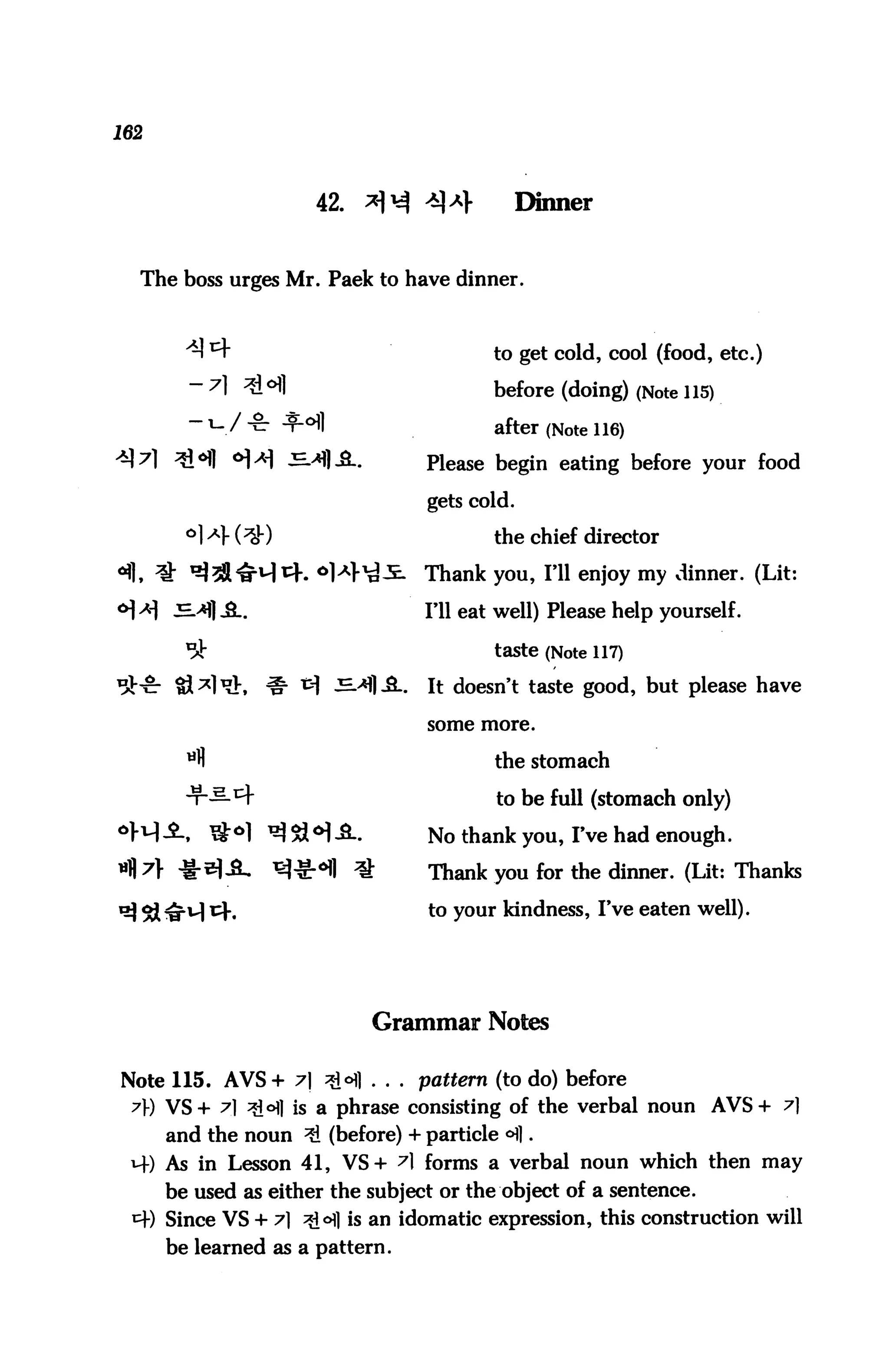 162



                         42.   *H **            Dinner


  The boss urges Mr. Paek to have dinner.



                                            to get cold, cool (food, etc.)

        - 7] ^Hl                            before (doing) (Note 115)
                / £      l                  after (Note 116)
                                     Please begin eating before your food

                                     gets cold.

        °1 -4 (^)                           the chief director
                                     Thank you, I'll enjoy my dinner. (Lit:

                                     I'll eat well) Please help yourself.

                                            taste (Note 117)

                                 .   It doesn't taste good, but please have

                                     some more.


        tifl                                the stomach
        Hr—^f                                to be full (stomach only)
               t&o] ^tl^^..          No thank you, I've had enough.
  ?} ^-^I^L           ^^-«H1 ^       Thank you for the dinner. (Lit: Thanks
                                     to y°ur kindness, I've eaten well).




                               Grammar Notes

Note 115. AVS+ 7] ?°} . . . pattern (to do) before
 7) VS+ 7] *6] is a phrase consisting of the verbal noun AVS+ 7]
      and the noun ^ (before) + particle <H].
 14) As in Lesson 41, VS+ ^1 forms a verbal noun which then may
      be used as either the subject or the object of a sentence.
 *+) Since VS + 7] ^ofl is an idomatic expression, this construction will
      be learned as a pattern.
 