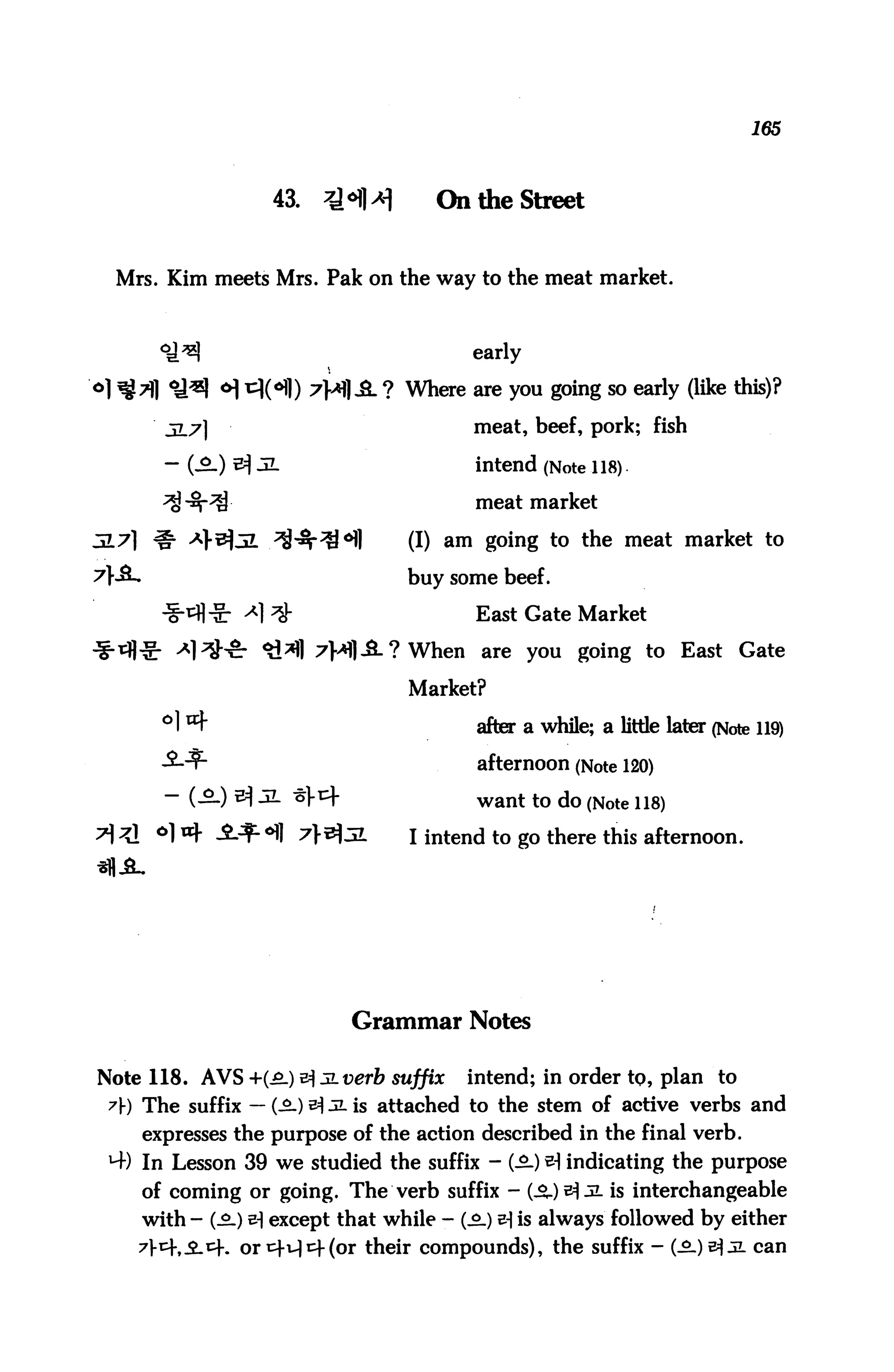165



                  43.    *HH         On the Street


 Mrs. Kim meets Mrs. Pak on the way to the meat market.



                                         early

                        7}*}£- ? Where are you going so early (like this)?
      5L7]                               meat, beef, pork; fish

      - (3.) ^ JL                        intend (Note 118).

      ^ -^-^                             meat market

JL7] # *}&3L /^^l                (I) am going to the meat market to
                                  buy some beef.

                                         East Gate Market

                        7H1-8-? When are you going to East Gate

                                  Market?

      °1 ^                                after a while; a little later (Note 119)
      -£--?-                              afternoon (Note 120)
      - (—) ^ 3- ^^                       want to do (Note 118)
                         t^3I     I intend to go there this afternoon.




                            Grammar Notes

Note 118. AVS +(£.) ^Jiverb suffix       intend; in order to, plan to
 7}) The suffix — (-£-) ^ JL is attached to the stem of active verbs and
    expresses the purpose of the action described in the final verb.
 H-) In Lesson 39 we studied the suffix - (-2-) ^ indicating the purpose
    of coming or going. The verb suffix - (^.)e^ jl is interchangeable
    with - (-2.) &] except that while - (^_) e-| is always followed by either
                              their compounds), the suffix - (-£-)e^jl can
 