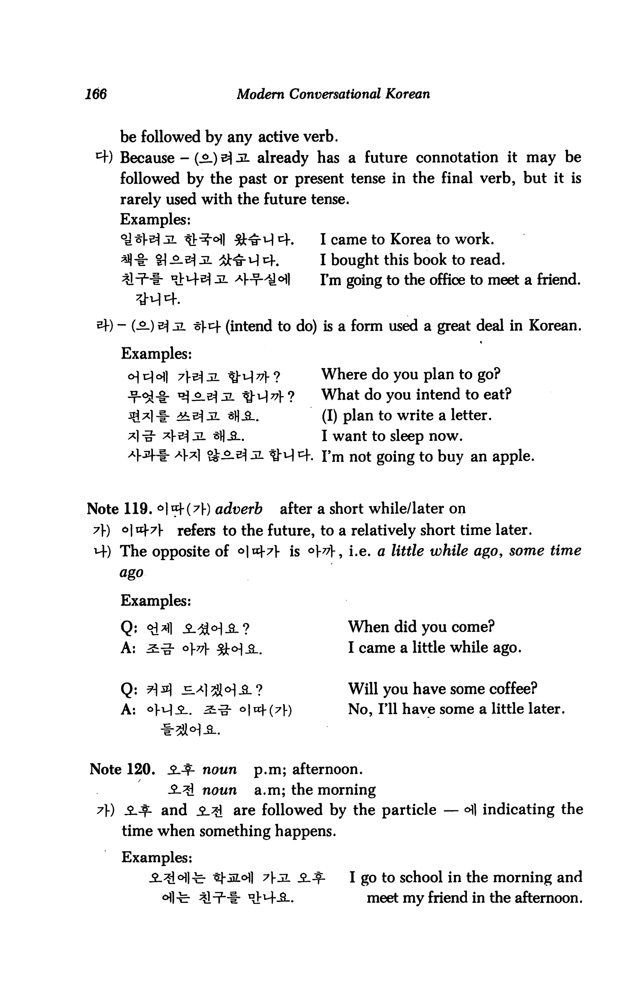166                          Modern Conversational Korean


       be followed by any active verb.
 *+) Because - (£.) tf JL already has a future connotation it may be
       followed by the past or present tense in the final verb, but it is
       rarely used with the future tense.
       Examples:
                 3L tlr^Ml &^M 4.             I came to Korea to work.
                  1 jliH jl #^u) cK           I bought this book to read.
                                              I'm going to the office to meet a friend.


      ) - (3.)             (intend to do) is a form used a great deal in Korean.

        Examples:
         o] v] 6] 7y& jl ^-u) 77} ?         Where do you plan to go?
                      g_^ jl ^-^77]- ?        What do you intend to eat?
                                              (I) plan to write a letter.
                                              I want to sleep now.
                                              rm not going to buy an apple.



Note 119. 6| «=K^V) adu^rfe             after a short while/later on
 7f) c>|tt}.7|-     refers to the future, to a relatively short time later.
 *4) The opposite of ol«|-7}- is °V^]-, i.e. a little while ago, some time
       ago


        Examples:

        Q; <#2fl ^.^<H^- ?                        When did you come?
       A: s-g- °}t7} ^J:<H_a..                    I came a little while ago.


        Q: tJ s £_x ^lo) jl ?                   Will you have some coffee?
       A: 4^-2-. ^-o" ^I^+C^f)                    No, I'll have some a little later.



Note 120.         ^-^- noun     p.m; afternoon.
                  -Sl^I noun    a.m; the morning
 7) JLJf. and ^.^1 are followed by the particle — °fl indicating the
        time when something happens.

        Examples:
                                   }-jl i.^.      I go to school in the morning and
                               niM--S-.              meet my friend in the afternoon.
 