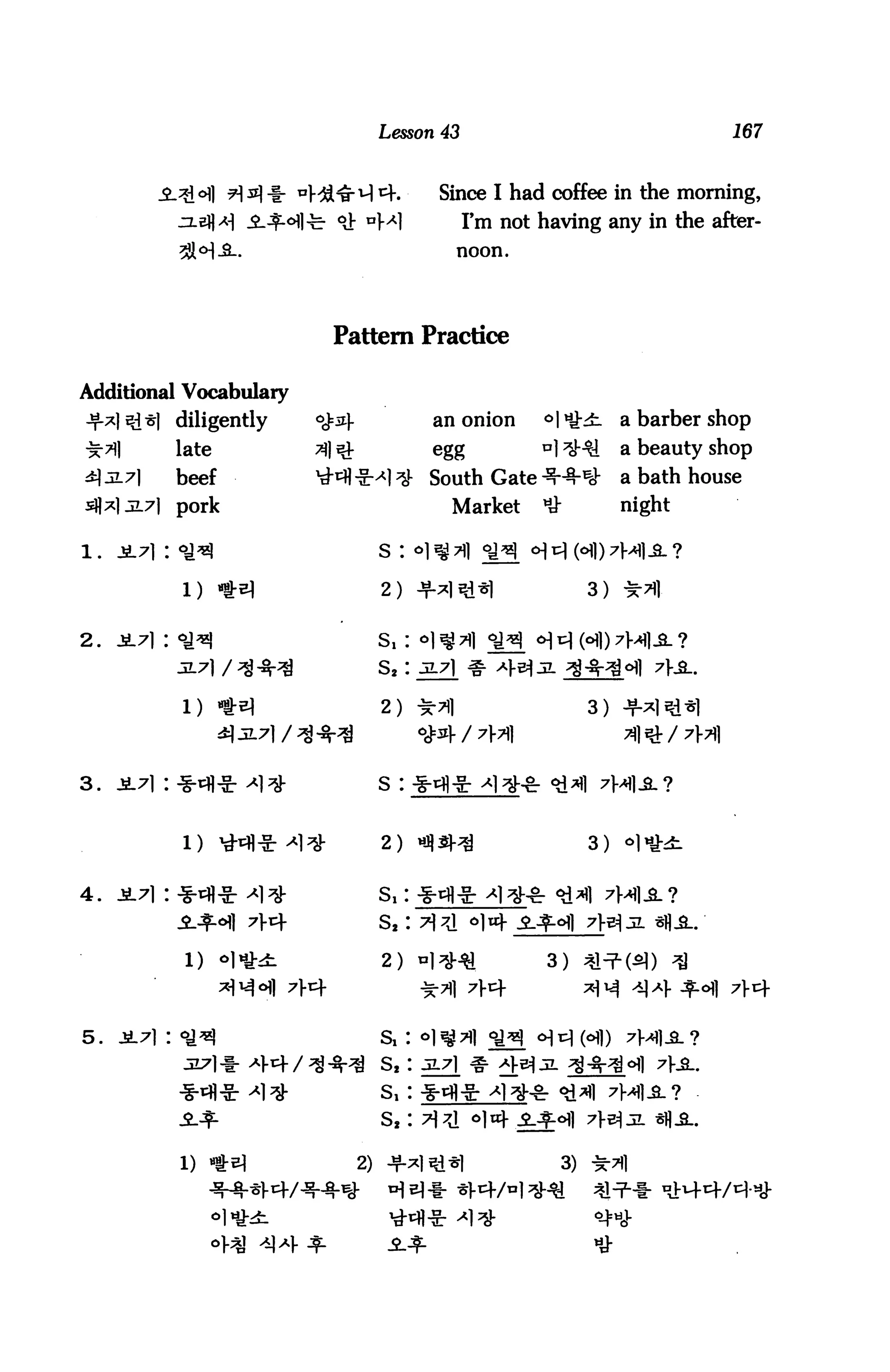 Lesson 43                                              167



            ^ofl 9 si -i- ^Hd^M cf.             Since I had coffee in the morning,
                             - <$■ DM1                 I'm not having any in the after-
                                                       noon.




                              Pattern Practice

Additional Vocabulary
            diligently      <#3-               an onion          °ik£-         a barber shop
            late            31 :£               egg               Dl^l           a beauty shop
            beef            1tMi-g-*l;# South Gate -^^r^                         a bath house
     jL7l pork                                         Market     *&             night

                                      s :                    ^

                                      2) +^lsl*|                            3) -5

2.   i7i : o^                         s,:
                                      s2:

            l) -tsi                   2) **|                                3)



3.   jL7i : -g-tflJt >»i^             s :


                                      rt    -ol -*1   ttJ
            l)                                                              3)   °M£-


4.



             1)                       2) H^Hi                      3) ^In2-^) ^
                                                                            ^M ^Af^cHl 7V


5.                                                                o^c (6])    7a]JL ?

                                      S2 : 3L7] ^ >^]-£

                                                                 -§r 4^1 7H1.SL?



            1) *el                  2) +*1S1*|                         3)
                                       h^^- *|.4/
 