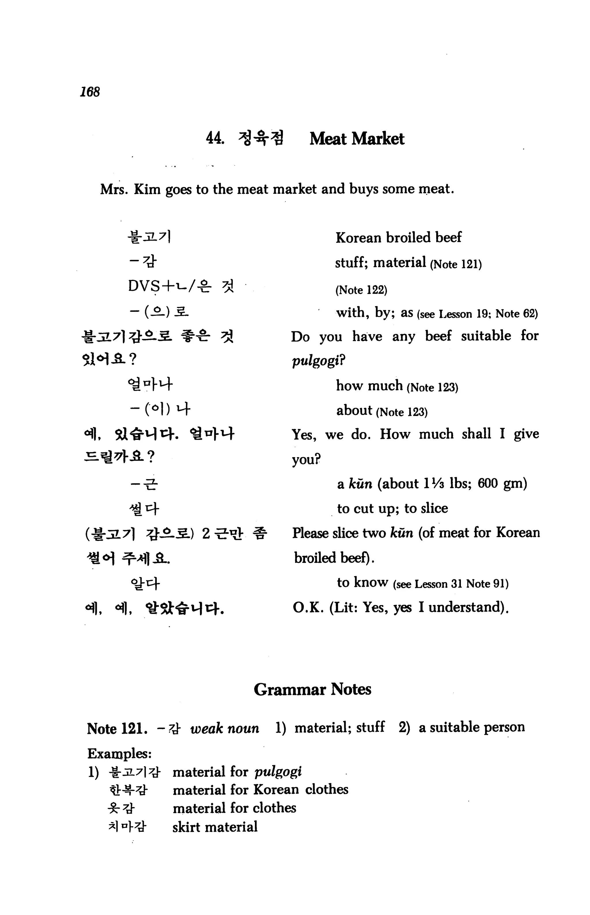 168



                           44. ^^r^          Meat Market


      Mrs. Kim goes to the meat market and buys some meat.



            -1-3-7]                              Korean broiled beef

            -#                                   stuff; material (Note 121)
                              3                  (Note 122)
                                                 with, by; as (see Lesson 19; Note 62)

                             3}          Do you have any beef suitable for
$H-SL?                                   pulgogi?

            ^ BH"                                how much (Note 123)
            " C°l) M"                            about (Note 123)
4|,     Sl^M^. ^"W                       Yes, we do. How much shall I give
^*K8.?                                   you?

            -■5-                                 a kun (about IVi lbs; 600 gm)

            ^ cf                                 to cut up; to slice

(i|jL7| ^}-5lS.) 2 -E-1?}- #            Please slice two kun (of meat for Korean

                                          broiled beef).

                                                 to know (see Lesson 31 Note 91)

                                         O.K. (Lit: Yes, yes I understand).




                                   Grammar Notes


 Note 121. -# weak noun                1) material; stuff     2) a suitable person

 Examples:
 1) -i:JL7|#          material for pulgogi
       ^m-Q           material for Korean clothes
       :&#            material for clothes
       *1 °)-7t}-     skirt material
 