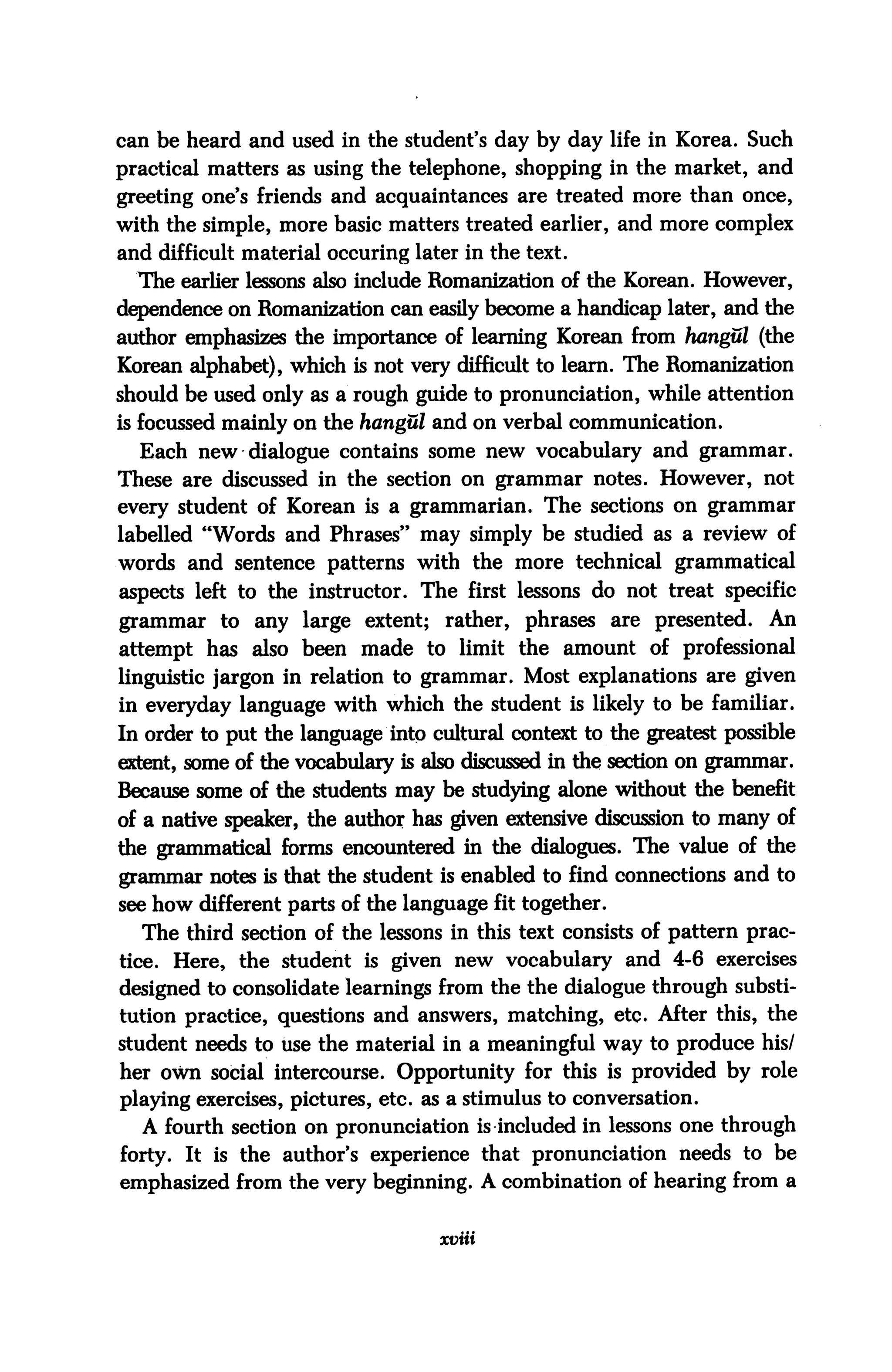 can be heard and used in the student's day by day life in Korea. Such
practical matters as using the telephone, shopping in the market, and
greeting one's friends and acquaintances are treated more than once,
with the simple, more basic matters treated earlier, and more complex
and difficult material occuring later in the text.
  The earlier lessons also include Romanization of the Korean. However,
dependence on Romanization can easily become a handicap later, and the
author emphasizes the importance of learning Korean from hangul (the
Korean alphabet), which is not very difficult to learn. The Romanization
should be used only as a rough guide to pronunciation, while attention
is focussed mainly on the hangul and on verbal communication.
  Each new dialogue contains some new vocabulary and grammar.
These are discussed in the section on grammar notes. However, not
every student of Korean is a grammarian. The sections on grammar
labelled "Words and Phrases" may simply be studied as a review of
words and sentence patterns with the more technical grammatical
aspects left to the instructor. The first lessons do not treat specific
grammar to any large extent; rather, phrases are presented. An
attempt has also been made to limit the amount of professional
linguistic jargon in relation to grammar. Most explanations are given
in everyday language with which the student is likely to be familiar.
In order to put the language into cultural context to the greatest possible
extent, some of the vocabulary is also discussed in the section on grammar.
Because some of the students may be studying alone without the benefit
of a native speaker, the author has given extensive discussion to many of
the grammatical forms encountered in the dialogues. The value of the
grammar notes is that the student is enabled to find connections and to
see how different parts of the language fit together.
  The third section of the lessons in this text consists of pattern prac
tice. Here, the student is given new vocabulary and 4-6 exercises
designed to consolidate learnings from the the dialogue through substi
tution practice, questions and answers, matching, etc. After this, the
student needs to use the material in a meaningful way to produce his/
her own social intercourse. Opportunity for this is provided by role
playing exercises, pictures, etc. as a stimulus to conversation.
  A fourth section on pronunciation is included in lessons one through
forty. It is the author's experience that pronunciation needs to be
emphasized from the very beginning. A combination of hearing from a


                                   xviii
 