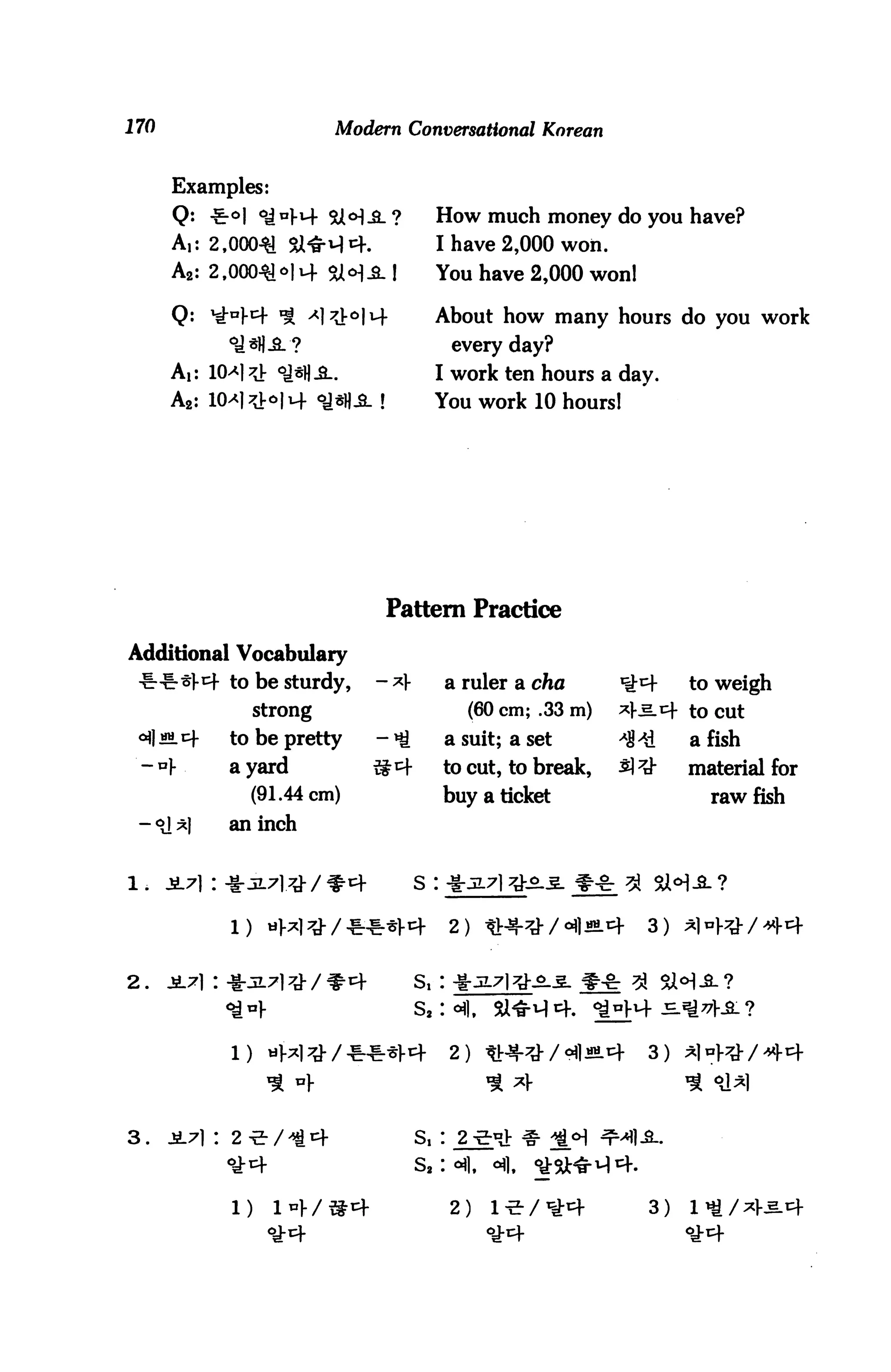 170                           Modern Conversational Korean


      Examples:
                                >)3l?         How much money do you have?
      A,: 2,000^1 Si^rHt+.                    I have 2,000 won.
      A2: 2,000^14 5U*■1 -2.!                 You have 2,000 won!

      Q: ^K4 * ^J-c>IM-                       About how many hours do you work
                                                  every day?
      Ai: 10>*l^ °J*H-S..                     I work ten hours a day.
      A2: KH^IM- °J*].£- !                  You work 10 hours!




                                   Pattern Practice

Additional Vocabulary
 -ir-i-^l-^f to be sturdy,        - ^V            a ruler a cfto     ^^t     to weigh
                   strong                           (60 cm; .33 m)   ^f^.^- to cut
 <^I «M.c+    to be pretty        - ^ti.          a suit; a set      *&*£    a fish
 - *} .       a yard             S4            to cut, to break,     5] ^    material for
                   (91.44 cm)                  buy a ticket                    raw fish
 - <il *J     an inch


1.    JL7| : -§-JL7l.^J-/^-cf                                        ^ 81

              1)    iiW^-/**^                     2) *HW/Wh             3)   ^l^W/^P



2.    jL7i:»jL7i*/»4                       s,: *jL7i^ii **



              1) «H^/**^4                         2) «+*/9«|«L4         3)



3.    JL7] : 2 -2- / -tl cf                Si :
                                           sa : «fl,   «fl.

                                                                        3)
 