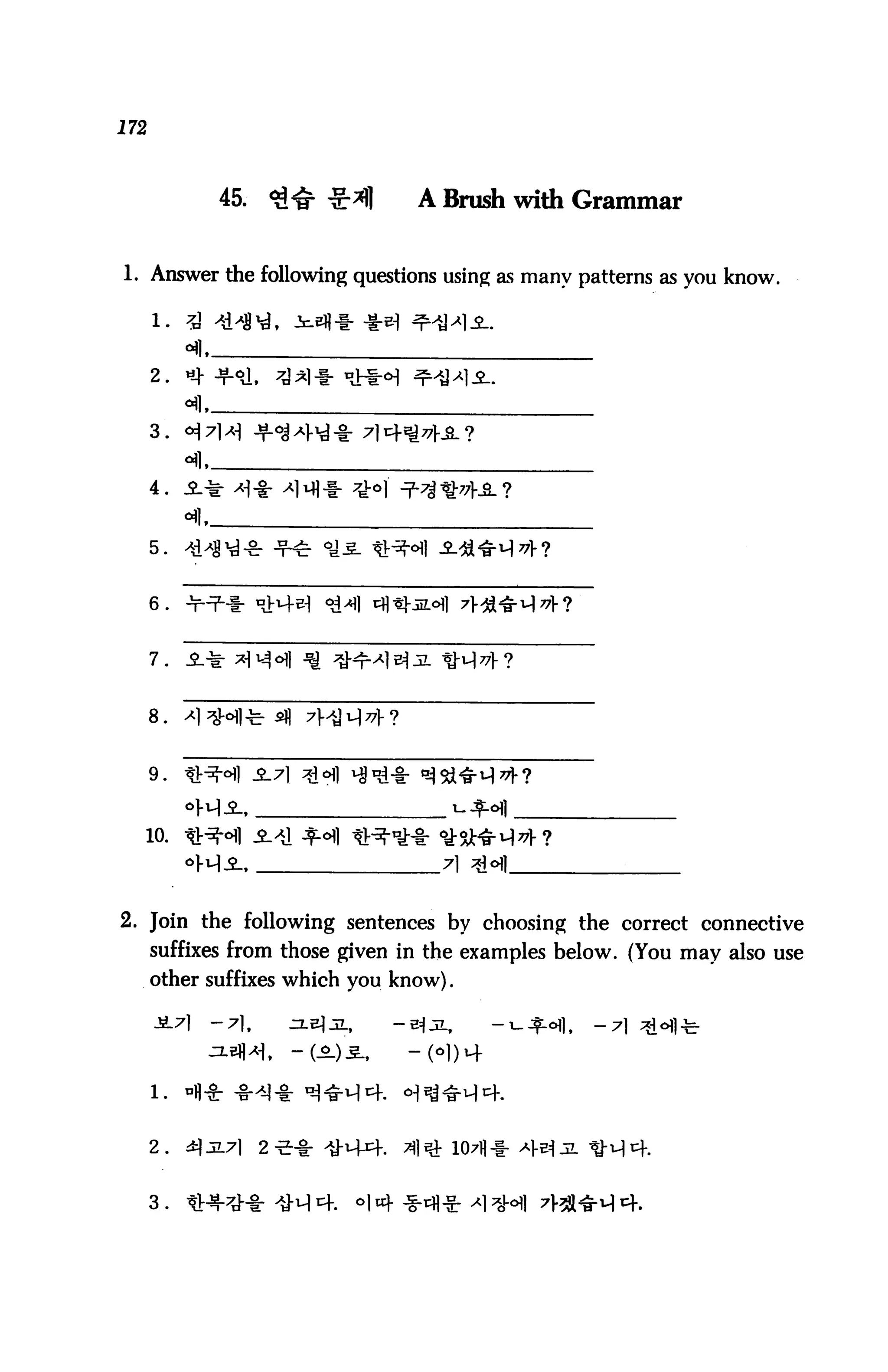172



                45.     <3^ ^jr*)]       A Brush with Grammar


1. Answer the following questions using as many patterns as you know.




      2.   *}


      3. «J


      4.



      5.


      6.



      7.



      8.


      9.



  10.




2. Join the following sentences by choosing the correct connective
      suffixes from those given in the examples below. (You may also use
      other suffixes which you know).

      -S.71     -7],      ^LElJL,      -B|JL,      -t-^ofl,   -7




      2.   3.2.7I      2 e^- >y-i+4.    31 s& 107fl-i-


      3.
 