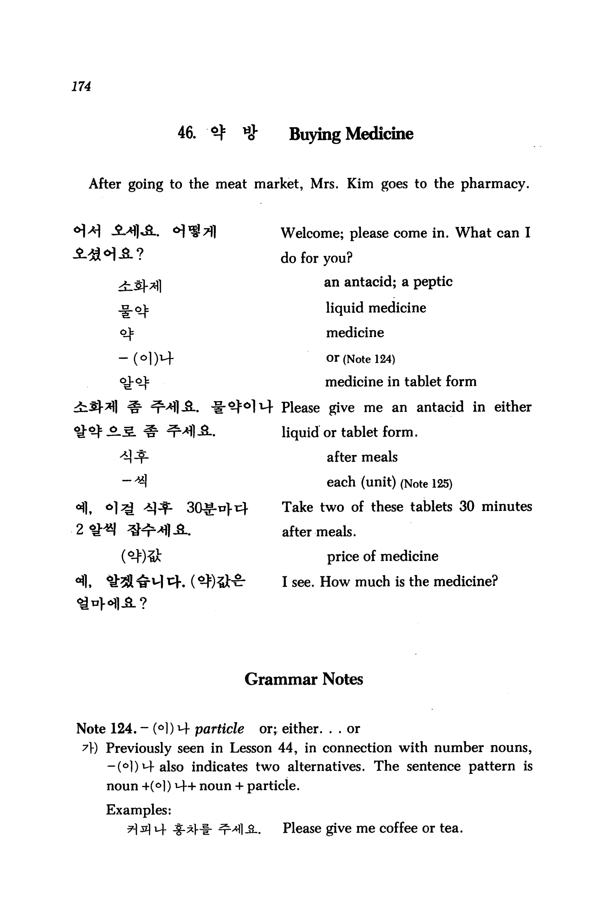 174



                  46.   <$   »}        Buying Medicine


  After going to the meat market, Mrs. Kim goes to the pharmacy.



                                     Welcome; please come in. What can I

                                     do for you?

                                             an antacid; a peptic

                                             liquid medicine

                                             medicine

                                             or (Note 124)

                                             medicine in tablet form

                                     Please give me an antacid in either

                                     liquid or tablet form,

                                              after meals

                                              each (unit) (Note 125)

                   30^-ti}t4         Take two of these tablets 30 minutes

2<1H*| ^^4^..                         after meals.
                                              price of medicine

                                      I see. How much is the medicine?




                               Grammar Notes


Note 124. - (°l) M- particle      or; either. . . or
 71-) Previously seen in Lesson 44, in connection with number nouns,
      -(°l)M-also indicates two alternatives. The sentence pattern is
      noun +M) *4+ noun + particle.
      Examples:
                                      Please give me coffee or tea.
 