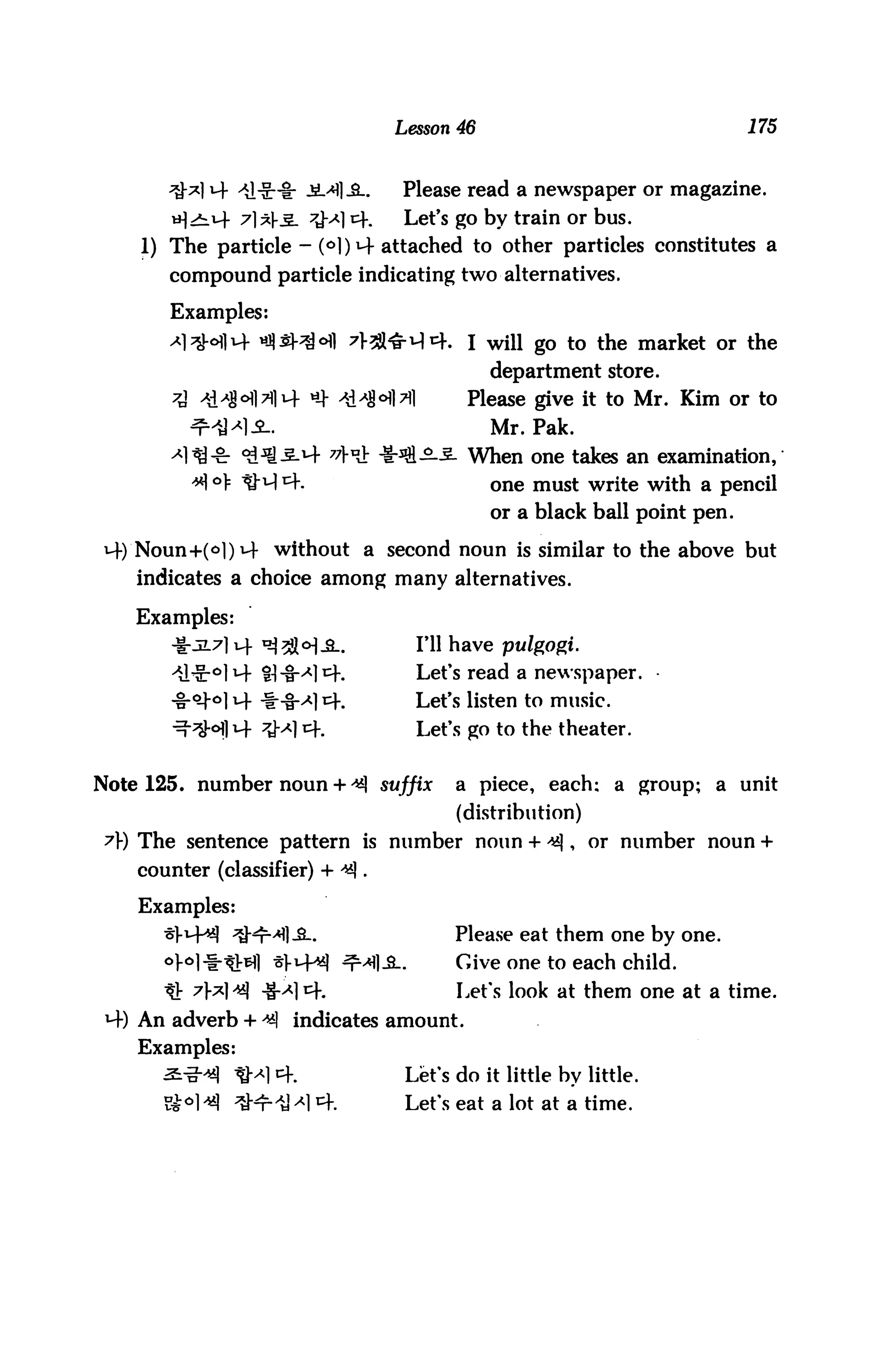 Lesson 46                                175


                                 Please read a newspaper or magazine.
       H^H- 7]*K5- ^1 4%          Let's go by train or bus.
    1) The particle - MW attached to other particles constitutes a
       compound particle indicating two alternatives.

       Examples:
       ^l^HlM- ^SHM 7f^^-^cf. I wiH go to the market or the
                                             department store.
       A -*HH>||i4 ^ 4HM>il              Please give it to Mr. Kim or to
          ^HJL.                              Mr. Pak.
       <*l^-& ^^-M- "M *Jfi-2-S- When one takes an examination,
          ^ °]= UM14.                        one must write with a pencil
                                             or a black ball point pen.

i4)'Noun+(o|)i4 without a second noun is similar to the above but
    indicates a choice among many alternatives.

    Examples:
       4:317] uf ^3J<>),£_.         I'll have pulgogi.
            °1M- ti-fM^h            Let's read a newspaper.
            oi 14 -1-8-^] cf.       Let's listen to music.
                                    Let's go to the theater.


Note 125. number noun + ^ suffix        a piece, each; a group; a unit
                                        (distribution)
 A) The sentence pattern is number noun + ^|, or number noun +
    counter (classifier) + ^|.

    Examples:
               ^HMI-3..                 Please eat them one by one.
                       M^I ^Ml-SL       Give one to each child.
       t!: 7]*1 ^| ^-x] cf.             Let's look at them one at a time.
    An adverb + ^ indicates amount.
    Examples:
                  ^1 4.           Let's do it little by little.
                       ^14.       Let's eat a lot at a time.
 