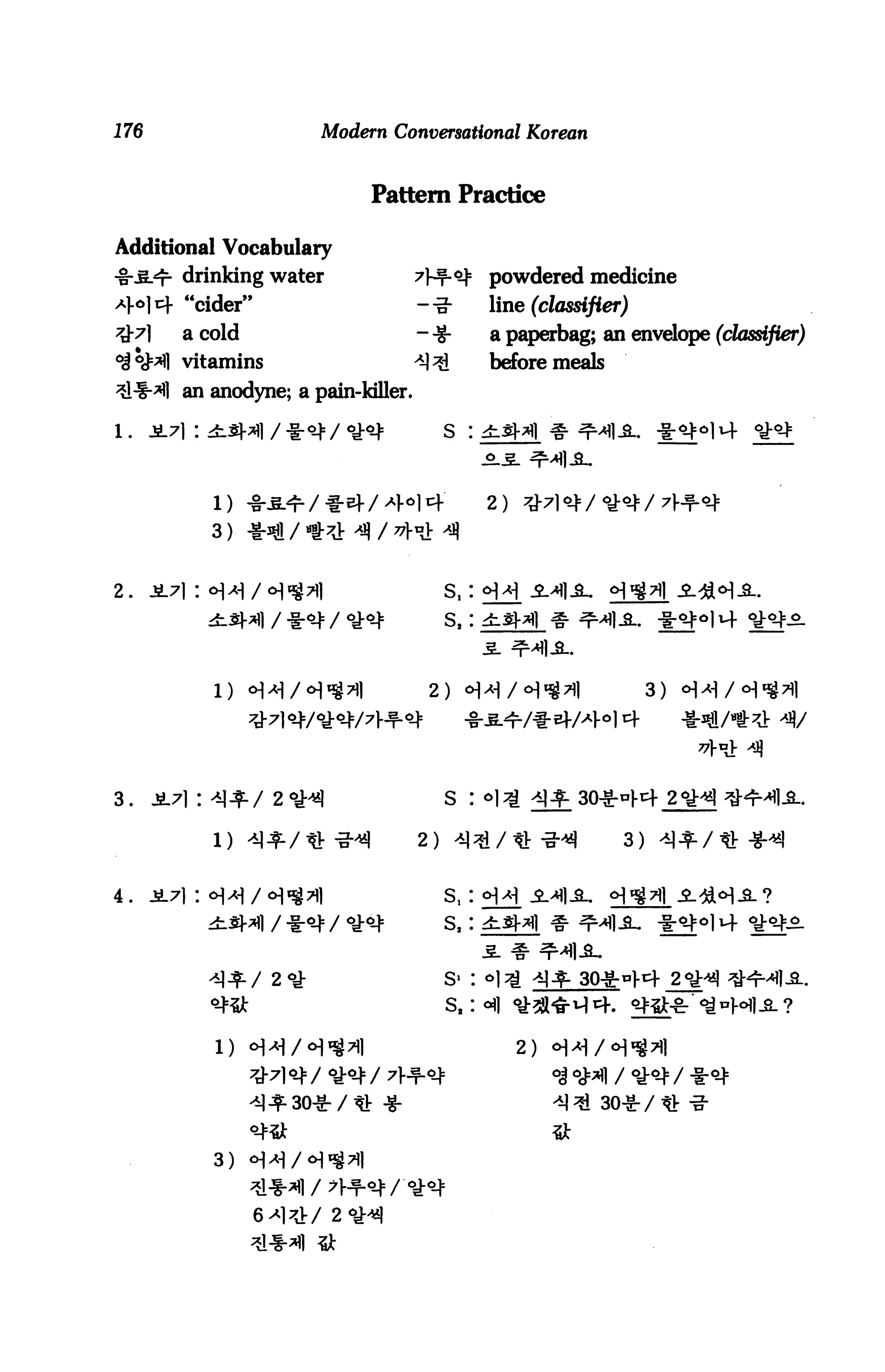 176                     Modern Conversational Korean


                                 Pattern Practice

Additional Vocabulary
-§S-<t- drinking water               ^J-f-oj: powdered medicine
4°14 "cider"                          -■§■     line (classifier)
         a cold                       --g-     a paperbag; an envelope (classifier)
         vitamins                     ^        before meals
         an anodyne; a pain-killer.

                                         s :




                                   Ht+         2)
            3)


2. Ji7|: oH/<H«g7)i                      S,:
                                         s,:



            1) H^/«H^^I                2) <H^/<H^7il                  3)




3.    Ji7| : -M^/ 2 °,H                  S : *1^ ^^

                          -3-^        2)-M^/«-g-«|               3)

4.    i7i: »i^/<H^7i|                    s,:

                                         s,:


                                         S- : «|
                                         s.:«(


                                                    2)


                                                         ^ ^i 30-S- /


            3)
 