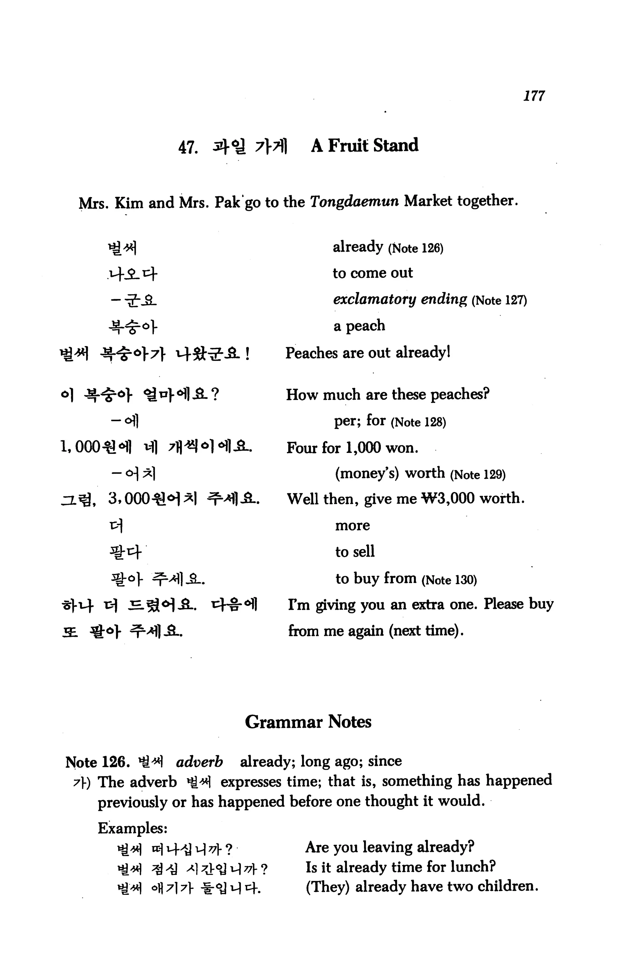177



                   47. A°l 7>t||            A Fruit Stand


  Mrs. Kim and Mrs. Pak'go to the Tongdaemun Market together.


                                               already (Note 126)

                                               to come out

                                               exclamatory ending (Note 127)

                                               a peach

                                        Peaches are out alreadyl


o] ^^^V ^^].«H]^L ?                     How much are these peaches?

      - <H]                                    per; for (Note 128)

                                        Four for 1,000 won.

                                                (money's) worth (Note 129)
                                        Well then, give me W3,000 worth,

                                                more


                                                to sell

                                                to buy from (Note 130)

     tf ^^o] J-L.         t^~H-°fl       Fm giving you an extra one. Please buy

                                         from me again (next time).




                                  Grammar Notes

Note 126. *£*)     adverb         already; long ago; since
 7) The adverb *ti*1 expresses time; that is, something has happened
    previously or has happened before one thought it would.

    Examples:
              vc] ^j J{ v ?            Are you leaving already?
              ^^ A] ^^ ^ v ?              Is it already time for lunch?
              °fl 7] 7} -Ihoj u) cf.       (They) already have two children.
 