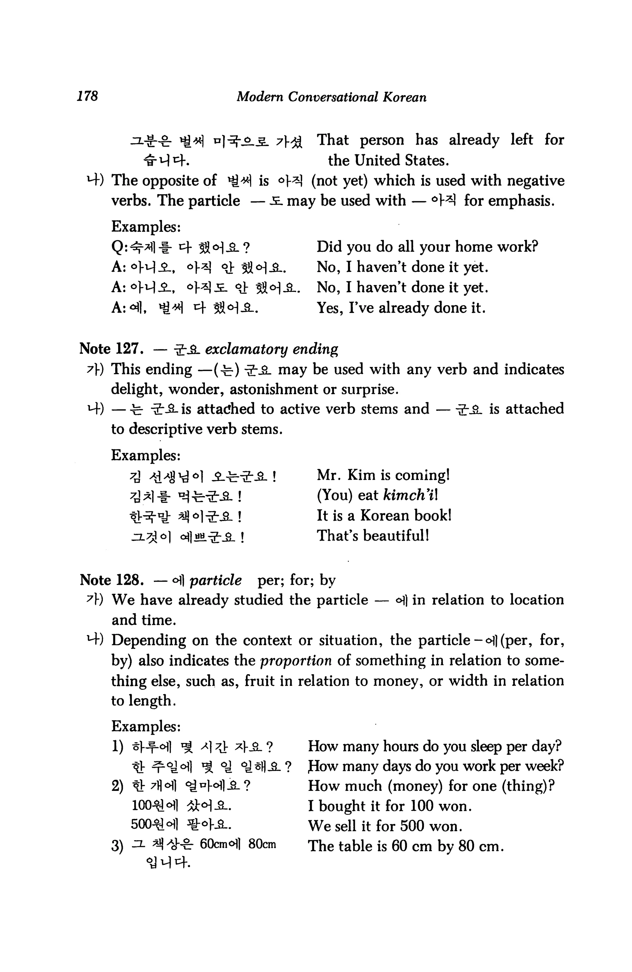 178                        Modern Conversational Korean



                        ]-^-^l^_ y}"j&      That person has already left for
                                             the United States.
 M-) The opposite of ^^ is 6H (not yet) which is used with negative
      verbs. The particle — -£. may be used with — °W for emphasis.

      Examples:
      Q:^*fl -§- cf 53 o^ ?                 Did you do all your home work?
      A: °H-°-, °H °J: 53<H-£-.             No, I haven't done it yet.
      A: °H-°-,    oWi °J: ^ft^-S-.         No, I haven't done it yet.
      A: 41,   *H 4 3M-&-.                  Yes, I've already done it.


Note 127. — ^-JL exclamatory ending
 7}) This ending —(-b) -2-_£_ may be used with any verb and indicates
      delight, wonder, astonishment or surprise.
 *4) — -fe- -2:-&- is attached to active verb stems and — -2-_°- is attached
      to descriptive verb stems.

      Examples:
         7A /d./%^° -£-^-3:-£-!            Mr. Kim is coming!
                           !                (You) eat kimch'il
                           ?                It is a Korean book!
                               t            That's beautiful!


Note 128. — ©fl particle           per; for; by
 7) We have already studied the particle — <H) in relation to location
      and time.
 H-) Depending on the context or situation, the particle - ©1] (per, for,
      by) also indicates the proportion of something in relation to some
      thing else, such as, fruit in relation to money, or width in relation
      to length.

      Examples:
      1) ^V-f-©fl ^ <*1 ?i *}&. ?         How many hours do you sleep per day?
         ^j-^Qjo^i ^ oj ©js||,£_?         JHow many days do you work per week?
      2) * 7||<Hi ©J*H-£-?                How much (money) for one (thing)?
         100^1 ©fl SW-SL                  I bought it for 100 won.
         500^©fl ztoyjL.                  We sell it for 500 won.
      3) ^ ^*& 60cm©]) 80cm               The table is 60 cm by 80 cm.
 