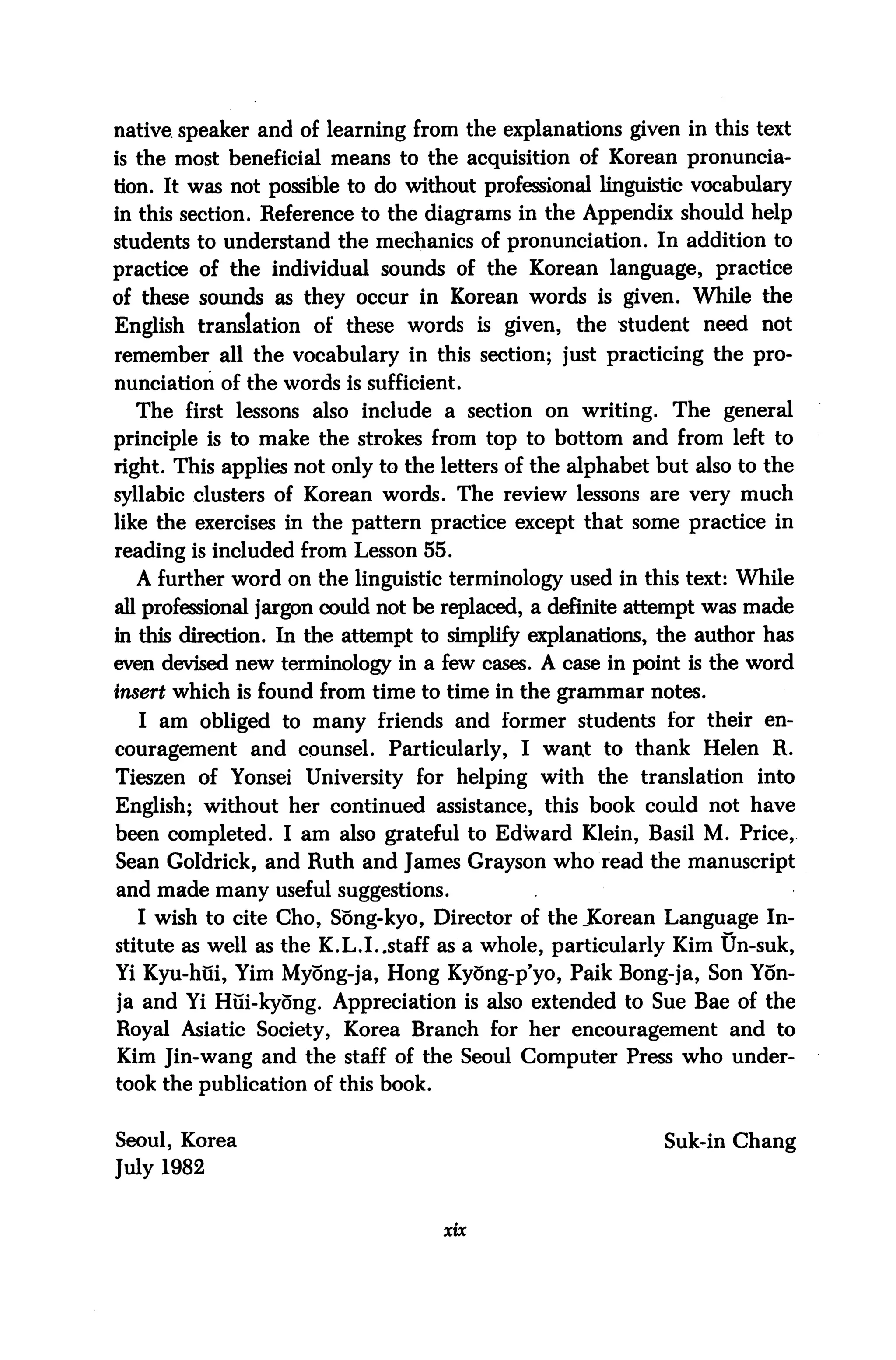 native speaker and of learning from the explanations given in this text
is the most beneficial means to the acquisition of Korean pronuncia
tion. It was not possible to do without professional linguistic vocabulary
in this section. Reference to the diagrams in the Appendix should help
students to understand the mechanics of pronunciation. In addition to
practice of the individual sounds of the Korean language, practice
of these sounds as they occur in Korean words is given. While the
English translation of these words is given, the student need not
remember all the vocabulary in this section; just practicing the pro
nunciation of the words is sufficient.
  The first lessons also include a section on writing. The general
principle is to make the strokes from top to bottom and from left to
right. This applies not only to the letters of the alphabet but also to the
syllabic clusters of Korean words. The review lessons are very much
like the exercises in the pattern practice except that some practice in
reading is included from Lesson 55.
  A further word on the linguistic terminology used in this text: While
all professional jargon could not be replaced, a definite attempt was made
in this direction. In the attempt to simplify explanations, the author has
even devised new terminology in a few cases. A case in point is the word
insert which is found from time to time in the grammar notes.
  I am obliged to many friends and former students for their en
couragement and counsel. Particularly, I want to thank Helen R.
Tieszen of Yonsei University for helping with the translation into
English; without her continued assistance, this book could not have
been completed. I am also grateful to Edward Klein, Basil M. Price,
Sean Goldrick, and Ruth and James Grayson who read the manuscript
and made many useful suggestions.
  I wish to cite Cho, Song-kyo, Director of the JCorean Language In
stitute as well as the K.L.I..staff as a whole, particularly Kim Un-suk,
Yi Kyu-hui, Yim Myong-ja, Hong Kyong-p'yo, Paik Bong-ja, Son Yon-
ja and Yi Hui-kyong. Appreciation is also extended to Sue Bae of the
Royal Asiatic Society, Korea Branch for her encouragement and to
Kim Jin-wang and the staff of the Seoul Computer Press who under
took the publication of this book.


Seoul, Korea                                                Suk-in Chang
July 1982


                                     xix
 