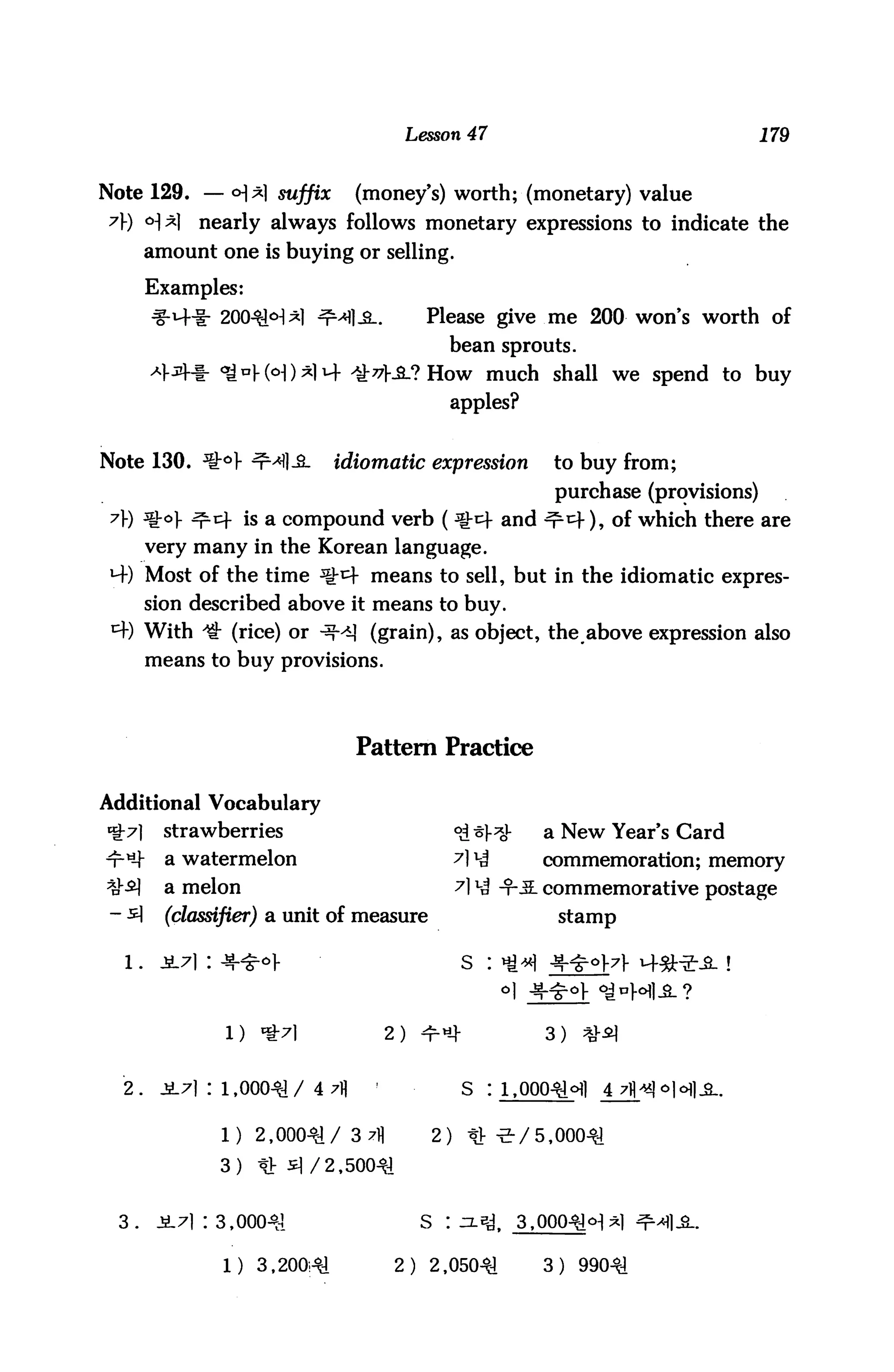 Lesson 47                                          179


Note 129. — <H*1 suffix            (money's) worth; (monetary) value
 ?) <H*1     nearly always follows monetary expressions to indicate the
        amount one is buying or selling.

        Examples:
                2004UH*l ^Ml-S..                  Please give me 200 won's worth of
                                                          bean sprouts.
                <go).(o|)*ii4 s£77£J> How much shall we spend to buy
                                                          apples?


Note 130. %° nM] JL           idiomatic expression                      to buy from;
                                                                         purchase (provisions)
 7) %o ^.cf is a compound verb ( ^-cf and ^^f), of which there are
        very many in the Korean language.
 M-) Most of the time ^t^ means to sell, but in the idiomatic expres
        sion described above it means to buy.
 *+) With ^ (rice) or ^-^ (grain), as object, theabove expression also
        means to buy provisions.




                                   Pattern Practice

Additional Vocabulary
*&7]      strawberries                                     °ii^^J-      a New Year's Card
"r-^r     a watermelon                                     A V4         commemoration; memory
^-^       a melon                                          A *4 -T-JL commemorative postage
 - ^1     (classifier) a unit of   measure                                stamp


  1.
         ±A : 4f^


                                            2) ^ «4-                    3)   %^


  2.     ji7) : 1,00041/ 4 7)1                              S   :i,0004lcHl    4 7fl^oiofl^.


                1) 2,00041/        Q 71]
                                   o -^ n
                                                      O
                                                      £   ) tv -e-/5,00041
                3) tt 3/2, 50041


  3.     ji7i : 3,00041                           S       : n.^t     3,00041<:>:l^l ^fl-S..

                 1) 3,200,41                 2)   2       ,05041        3) 99041
 