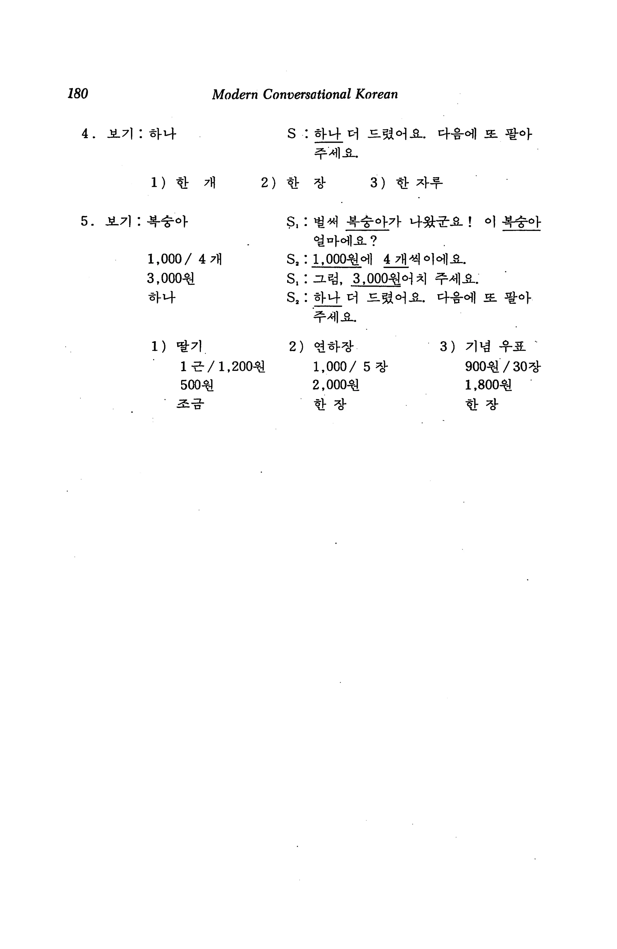 180                          Modern Conversational Korean


  4.   .s.7): zyi+                       s :



              1) «       X          2)                   3)   * *1-


                                         ?,:


             1,000/ 4 7fl                s3: 1,000^.              M1-3-.
             3,000^.                     s.: ^«a. i ,000^^1 ^1




              1)     «t7l_               2)    ^*                     3)   7] i^ -fA
                     1-5-/1 ,200-^1            1,000/ 5 ^S-                900^/30^-
                     50041                     2,000^1                     1,800-^
 