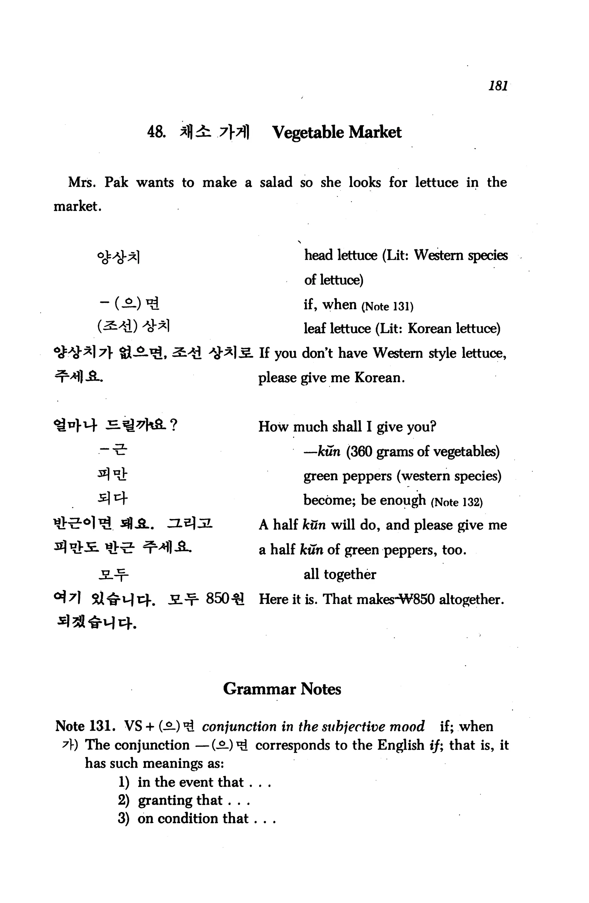 181



              48.           7}7]     Vegetable Market


  Mrs. Pak wants to make a salad so she looks for lettuce in the

market.



                                           head lettuce (Lit: Western species

                                           of lettuce)

          (—) *£                           if, when (Note 131)
                                           leaf lettuce (Lit: Korean lettuce)

                                    If you don't have Western style lettuce,

                                    please give me Korean.



                                    How much shall I give you?

      .-•e-                                —kun (360 grams of vegetables)

                                           green peppers (western species)

                                           become; be enough (Note 132)

                       2.           A half kun will do, and please give me

                                    a half kun of green peppers, too.

                                           all together

                       850-31       Here it is. That makes-W850 altogether.




                            Grammar Notes

Note 131. VS + (-2-) ^ conjunction in the subjective mood         if; when
 A) The conjunction —(-£-)*£ corresponds to the English if; that is, it
    has such meanings as:
          1) in the event that ...
          2) granting that ...
          3) on condition that ...
 
