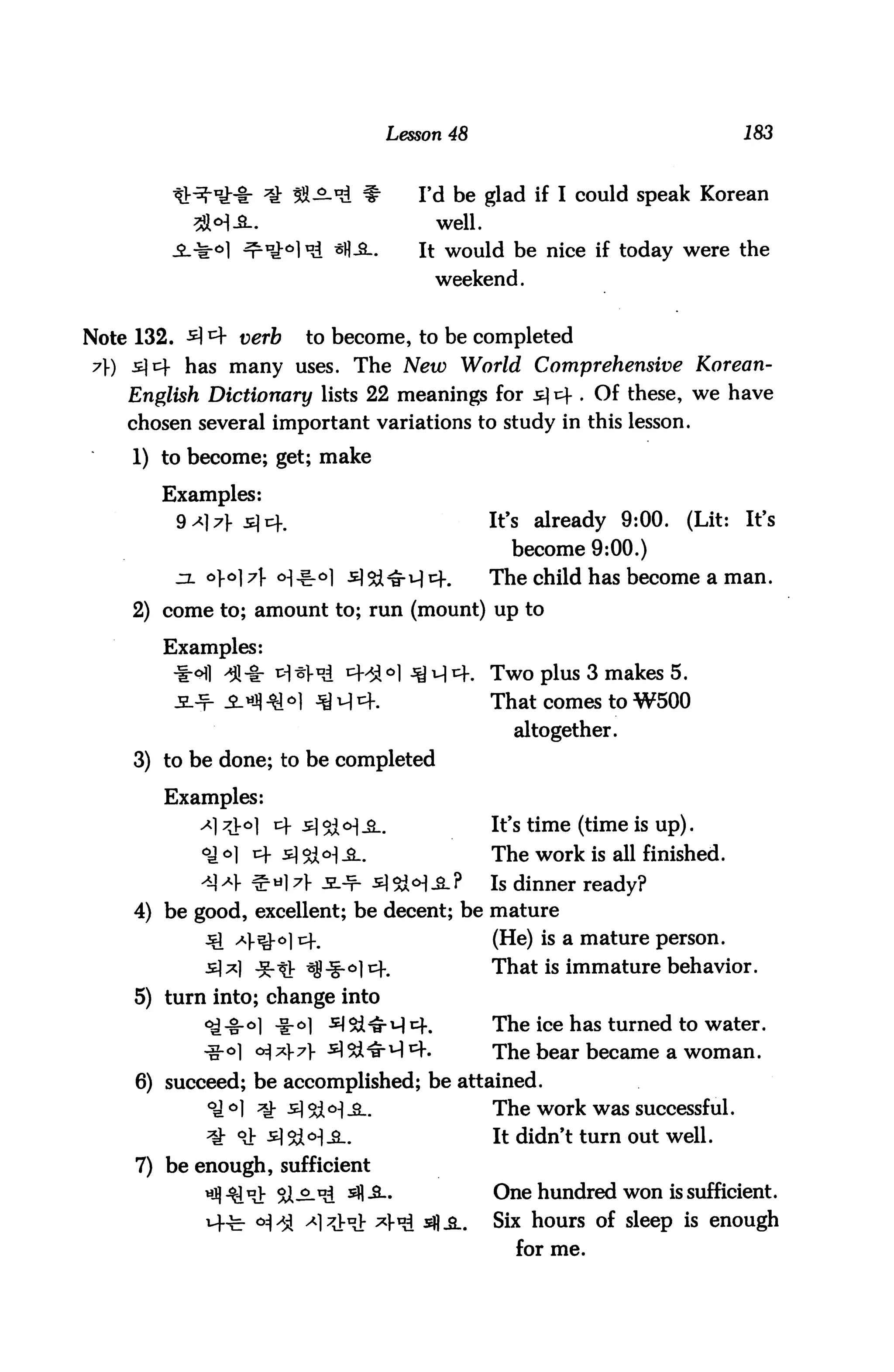 Lesson 48                                  183


                       SS-^ *          Fd be glad if I could speak Korean
           2M-B-.                        well.
                    ^l0,! *fl-£-.      It would be nice if today were the
                                         weekend.


Note 132. A *4 verb     to become, to be completed
7) s]cf has many uses. The New World Comprehensive Korean-
    English Dictionary lists 22 meanings for s] tf . Of these, we have
    chosen several important variations to study in this lesson.

    1) to become; get; make

       Examples:
         9*)7}sT%m                              It's already 9:00.    (Lit:   It's
                                                   become 9:00.)
         jx o].o] y <H.^o] s)&^u| cf.           The child has become a man.

    2) come to; amount to; run (mount) up to

       Examples:
        *ofi >#-&• pI*^ i=HJ°l ^4. Two plus 3 makes 5.
        _s_j=l iHfl ^16| jy q cf.                That comes to W500

                                                   altogether.
    3) to be done; to be completed

       Examples:
           -*17^°] ^ 5$l°]£-.                   It's time (time is up).
           <£ o] cf s <&o)_g_.                  The work is all finished.
           AA *}■ & dl A -SL-¥- s] 5bM -S- ?     Is dinner ready?
    4) be good, excellent; be decent; be mature
            ^ ^l-^-oi cf#                        (He) is a mature person.
            ^1*1 *tr ^Jg-°lt:f.                  That is immature behavior.
    5) turn into; change into
            c^-%-°] ^r°] ^5i^H 4.                The ice has turned to water.
            -g-oi o$*}7} 5]^M4.                  The bear became a woman.
     6) succeed; be accomplished; be attained.
            °J °1 ^ -£] %MiL                     The work was successful.
            ^- °Jb slStl^-a..                    It didn't turn out well.
     7) be enough, sufficient
                ^t Si-^-^ 5fl-&-                 One hundred won is sufficient.
                 °]AA ^l^^t x}^ &H&.             Six hours of sleep is enough
                                                   for me.
 