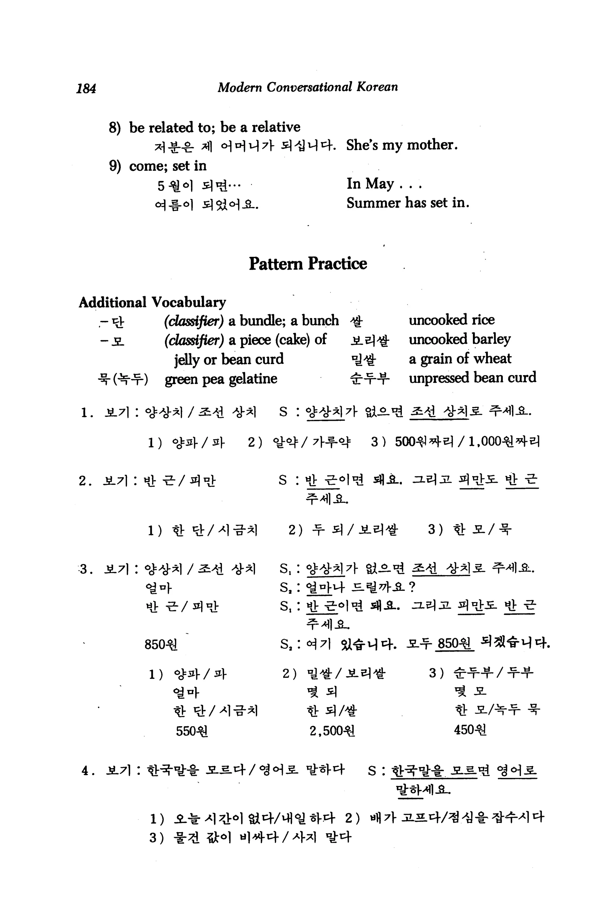 184                         Modern Conversational Korean


       8) be related to; be a relative
              *] *l_o. ^] <>| a] i^ 7} s >y H *+.   She's my mother.

       9) come; set in
                                                     In May . . .
                                                     Summer has set in.




                                  Pattern Practice

Additional Vocabulary
      -^           (classifier) a bundle; a bunch ^             uncooked rice
      - jl         (classifier) a piece (cake) of    jle]>£     uncooked barley
                    jelly or bean curd               nj^jr      a grain of wheat
                   green pea gelatine                HHf-4-     unpressed bean curd

                                        s :


             l) <*4/4             2) <y-^/7i^-q|:         3) 50041 *M/1,


2.    JL7l : HV ^/^^J:                  S : Hi ^<=>l^



             1) « St/^1-S-*1             2) -f- si/JiL^^-           3)


-3.   jL7i: <jj:>y.*i / ^ >y-^)         s,:

             ^^1-                       sa:




             850^1                      s2:

                                                                    3)




                     550^                     2,500^1                    450^


4.    ^.71 : it^-^* je.5.4/^5. ^1-^                       s :



               )                                     2)
             3)                                 *
 