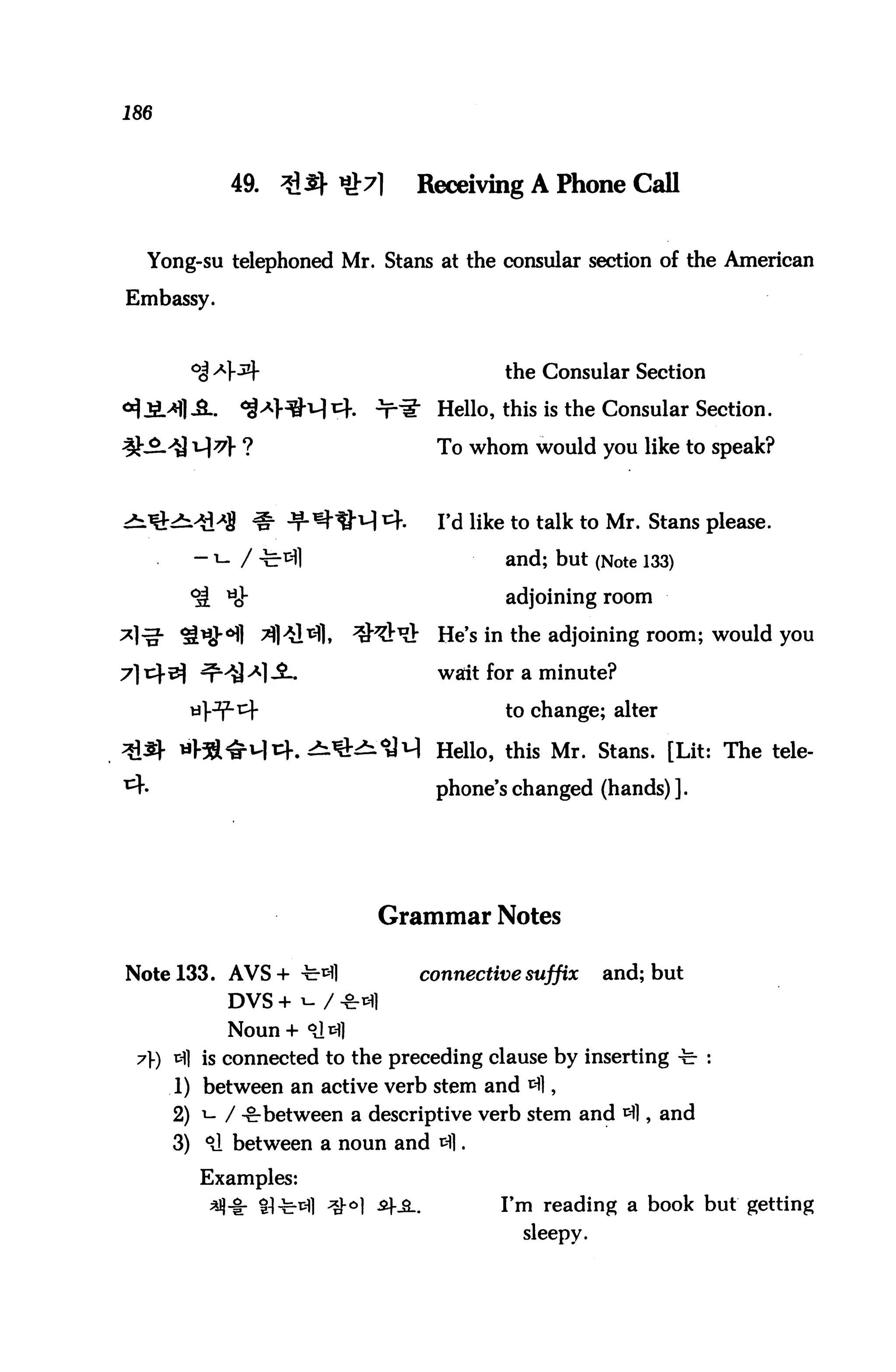 186



            49.     3i J^ «>7l      Receiving A Phone Call


  Yong-su telephoned Mr. Stans at the consular section of the American

Embassy.



       °i *}3)r                                the Consular Section
                            .   ^fil" Hello, this is the Consular Section.

                                        To whom would you like to speak?



                                        Fd like to talk to Mr. Stans please.

        - ">- / -fe-^l                         and; but (Note 133)
       ^t tiJ-                                 adjoining room

                                        He's in the adjoining room; would you

                                        wait for a minute?

                                               to change; alter

                                        Hello, this Mr. Stans. [Lit: The tele-

                                        phone's changed (hands) ].




                                Grammar Notes

Note 133. AVS+ -te-*fl              connective suffix      and; but
            DVS + i- / **1
            Noun+ <d^S
 7) tH] is connected to the preceding clause by inserting -fe- :
      1) between an active verb stem and 3],
      2) i- / -fr between a descriptive verb stem and ^1, and
      3) 91 between a noun and 31.
        Examples:
                  81-fe-^l ^-°| ^f^..         I'm reading a book but getting
                                                 sleepy.
 