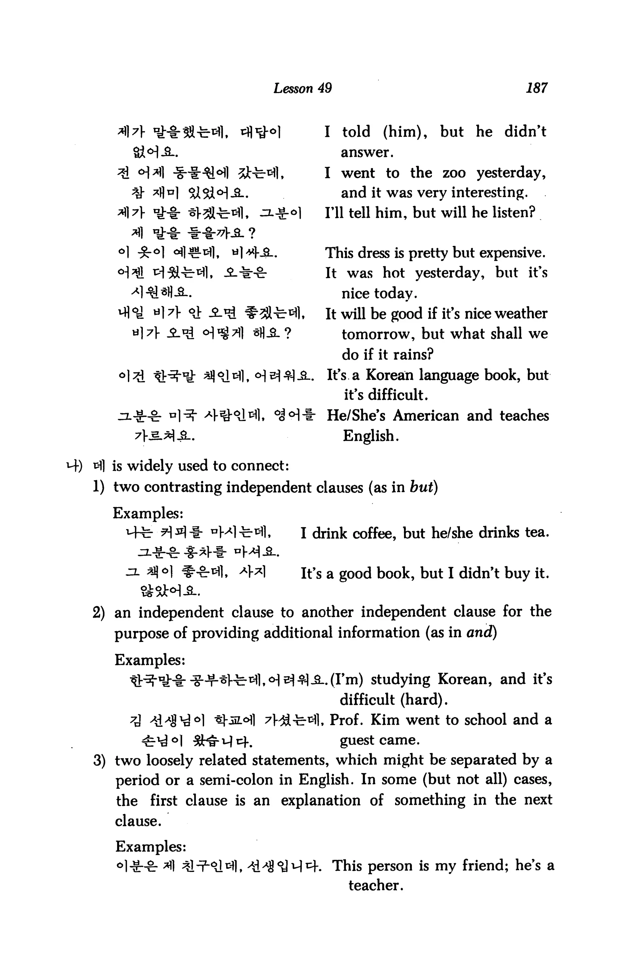 Lesson 49                                    187


       A A uiMr3S-c-3l,     tfl^oi          I     told   (him),     but   he   didn't
         &M-3-.                                  answer.
       3l °A -S-^^°fl St-fc^l,             I went to the zoo yesterday,
         ^ *flnl SiSH-3-.                        and it was very interesting.
                                            I'll tell him, but will he listen?


                           «l*Ka-.          This dress is pretty but expensive.
                                             It was hot yesterday, but it's
                                                 nice today.
                                             It will be good if it's nice weather
                                                 tomorrow, but what shall we
                                                 do if it rains?
                                             It's, a Korean language book, but
                                                  it's difficult.
                                f o|<H* He/She's American and teaches
                                                  English.

H-) ^1 is widely used to connect:
    1) two contrasting independent clauses (as in but)

      Examples:
              ■ H *l * "Ml -fe-^1,       I drink coffee, but he/she drinks tea.


             *Jj o| ^tn], *}*]           it's a good book, but I didn't buy it.


   2) an independent clause to another independent clause for the
       purpose of providing additional information (as in and)

       Examples:
                                                 rni) studying Korean, and it's
                                                 difficult (hard).
                        *h5L°fl ^Ha-fe-isfl, Prof. Kim went to school and a
                       rM^k                      guest came.
    3) two loosely related statements, which might be separated by a
       period or a semi-colon in English. In some (but not all) cases,
       the   first clause is an explanation of something in the next
       clause.

       Examples:
                                            . This person is my friend; he's a
                                                  teacher.
 