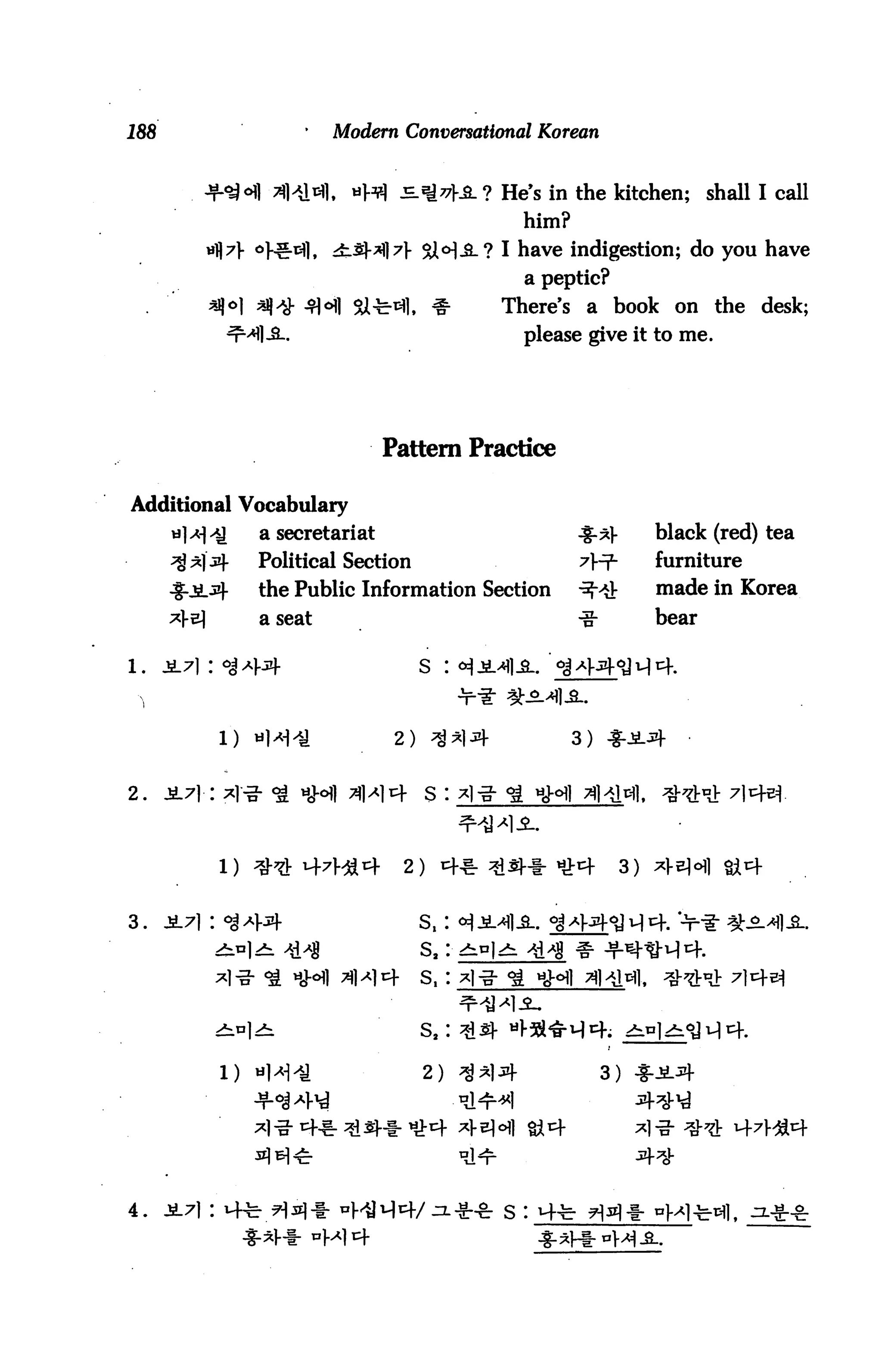 188                      '   Modern Conversational Korean


                     Xtel«i|. «Hfl j=ja*hSL? He's in the kitchen;               shall I call
                                                     him?
                   <>H!-tfl, ±_g-$]7} &M-3-? I have indigestion; do you have
                                                     a peptic?
                               SSl-fe-^. ^      There's a book on the desk;
                                                     please give it to me.




                                    Pattern Practice

Additional Vocabulary
                    a secretariat                           %-*}■        black (red) tea
                    Political Section                       7^           furniture
                    the Public Information Section          ^">&         made in Korea
                    a seat                                  -g-          bear




                 1) «1^^             2) ^*li+               3)


2.    J4.71 -r



                                     2) ^ ^d^-1- tix>^f             3)


3.    JL71 : <8^V4                      s,:
                                        sa:

                               M4       s,:




                 1) «H^                 2) ^AlJfl-                3)




4. jL7i: i+fe H^-l- "WM^f/^.** s :
 