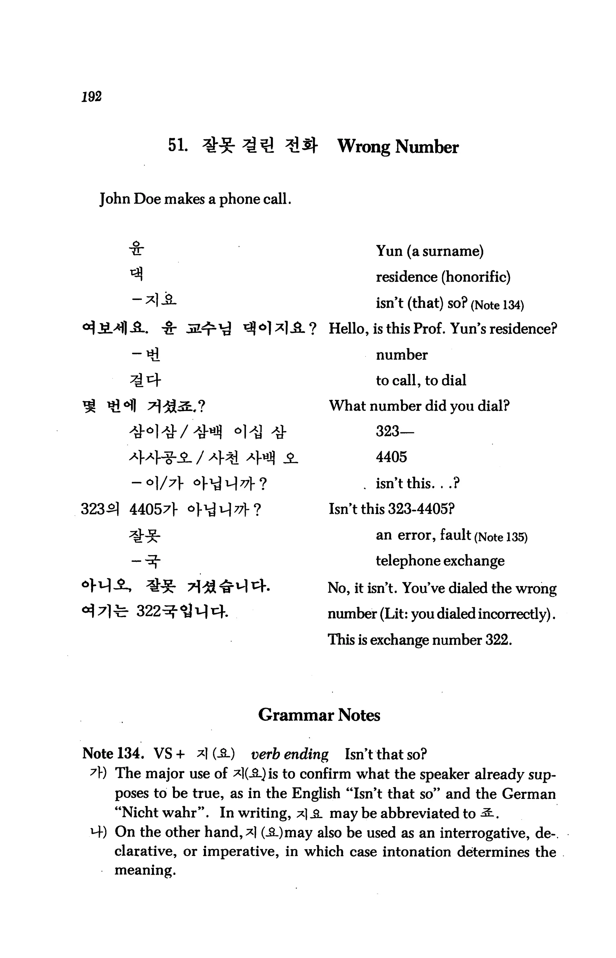 192



              51. ^-^r ^^1 ^^j-             Wrong Number


  John Doe makes a phone call.



        -§:
        ^r                                        Yun (a surname)

        ^                                         residence (honorific)
                                                  isn't (that) SO? (Note 134)
                                           Hello, is this Prof. Yun's residence?

                                                  number

                                                  to call, to dial

                                           What number did you dial?

                                                  323—

                                                  4405

                                                . isn't this. . .?

323^ 44057]- o}^xJ77}c?                   Isn't this 323-4405?

                                                  an error, fault (Note 135)

                                                  telephone exchange

                                       No, it isn't. You've dialed the wrong

                                       number (Lit: you dialed incorrectly).

                                       This is exchange number 322.




                              Grammar Notes

Note 134. VS+     *1 (-SL)   verb ending     Isn't that so?
 A) The major use of *l(J*-)is to confirm what the speaker already sup
      poses to be true, as in the English "Isn't that so" and the German
      "Nicht wahr". In writing, *] _a_ may be abbreviated to ^.
 M-) On the other hand,*] (i.)may also be used as an interrogative, de-.
     clarative, or imperative, in which case intonation determines the
      meaning.
 