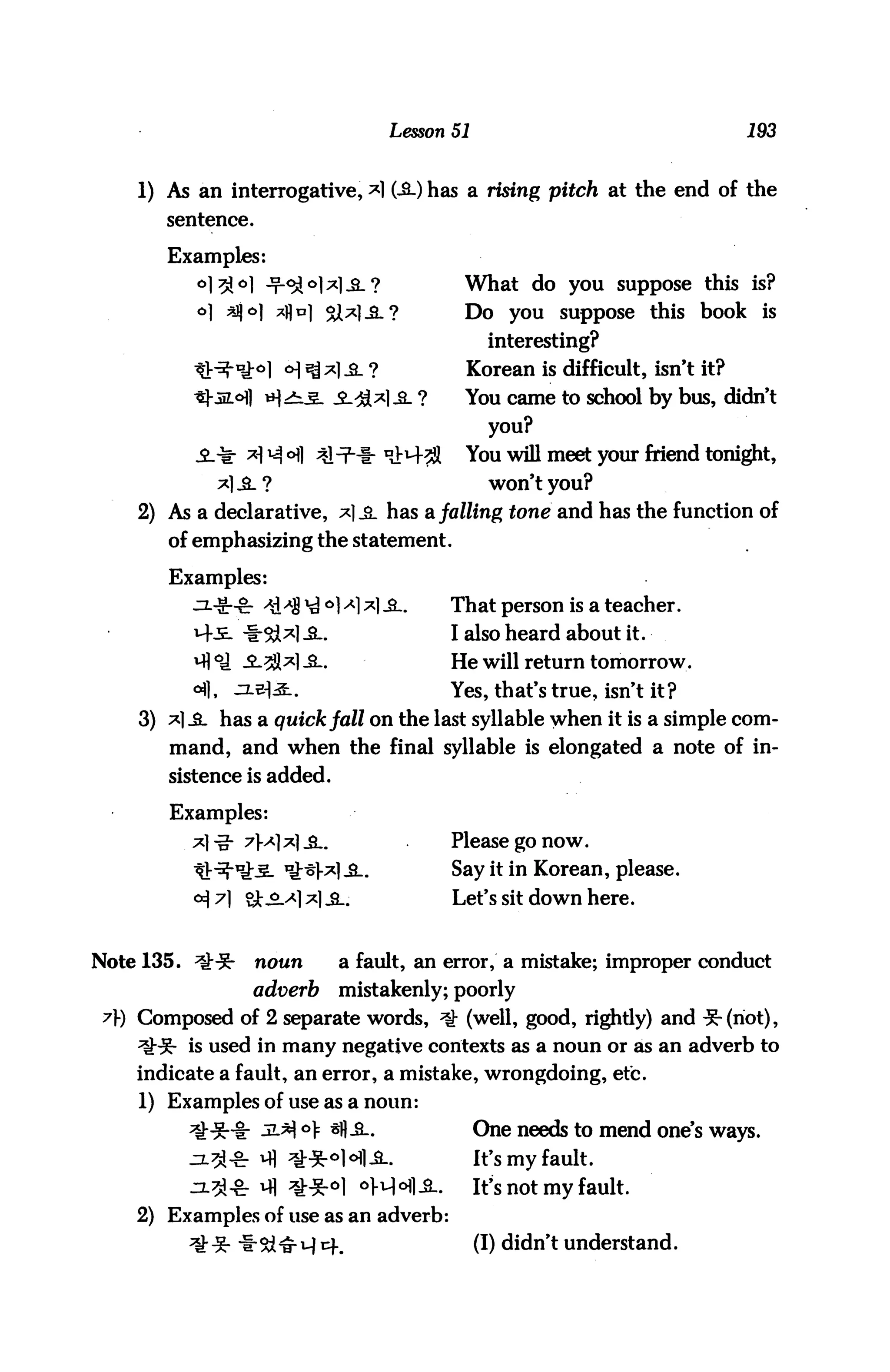 Lesson 51                                   193


     1) As an interrogative, *1 (-£-) has a rising pitch at the end of the
        sentence.

        Examples:
           ol3!ol -t^^I *]-£.?                What do you suppose this is?
           o] sjjo] *j)n] 2J*|_sl?            Do      you   suppose this   book    is
                                                   interesting?
                       o] ^ *] &_ ?           Korean is difficult, isn't it?
                      |>i^. -£-^1*1-3- ?      You came to school by bus, didn't
                                                   you?
                   *1 ^ °fl 41 t1-!- ^M-^l    You will meet your friend tonight,
                                                   won't you?
     2) As a declarative, *]_£_ has a falling tone and has the function of
        of emphasizing the statement.

        Examples:
           ^*-cr -*d^8 ^ °]A] ^1 -Sl.        That person is a teacher.
           M-.E- *&*1-S-.                    I also heard about it.
                                             He will return tomorrow.
                                             Yes, that's true, isn't it?
     3) *] -£L has a quick fall on the last syllable when it is a simple com
        mand, and when the final syllable is elongated a note of in
        sistence is added.

        Examples:
                                             Please go now.
                                             Say it in Korean, please.
                                             Let's sit down here.


Note 135. ll:-5r    noun      a fault, an error, a mistake; improper conduct
                    adverb    mistakenly; poorly
 ?) Composed of 2 separate words, ^ (well, good, rightly) and -5-(riot),
     ^H5- is used in many negative contexts as a noun or as an adverb to
     indicate a fault, an error, a mistake, wrongdoing, etc.
     1) Examples of use as a noun:
                         °> sfl-3..               One needs to mend one's ways.
                                                  It's my fault.
                                                  It's not my fault.
     2) Examples of use as an adverb:
                                                  (!) didn't understand.
 
