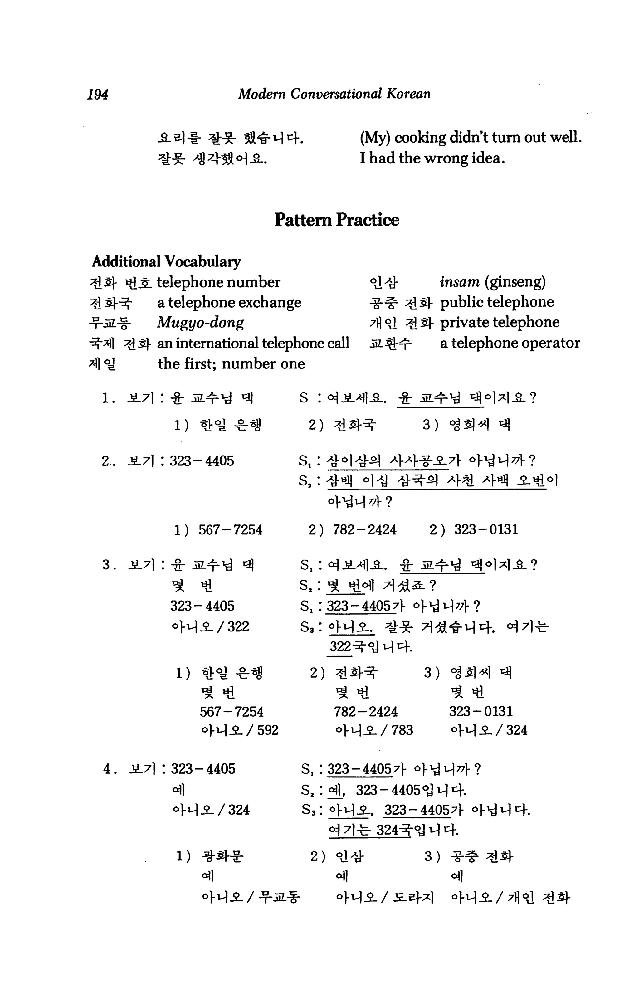 194                        Modern Conversational Korean


                                                (My) cooking didn't turn out well.
                                                I had the wrong idea.




                                Pattern Practice

Additional Vocabulary
       *1J: telephone number                     <&$■              insam (ginseng)
            a telephone exchange                 ^g-^ ^^- public telephone
            Mugyo-dong                           7floJ ^s- private telephone
       ^i s- an international telephone call    .si^Hr            a telephone operator
            the first; number one

                                    S : <*lJiLyHl-S-.   -g-

                                      2) :                    3)    oJsl^l


  2.   J17| 1323-4405               St :^3
                                    S2:



                1) 567-7254           2) 782-2424             2) 323-0131


  3.   J171 :


                323-4405            St 1323-440571- c

                <>H-2-/322


                                      2) 3i:£H-               3)


                   567-7254                782-2424                 323-0131




  4.   JL7l 1323-4405               S, : 323-44057f

                                    S2     fl, 323-4405°JM4.
                                     s3             323-440571-



                                      2)                      3)
 