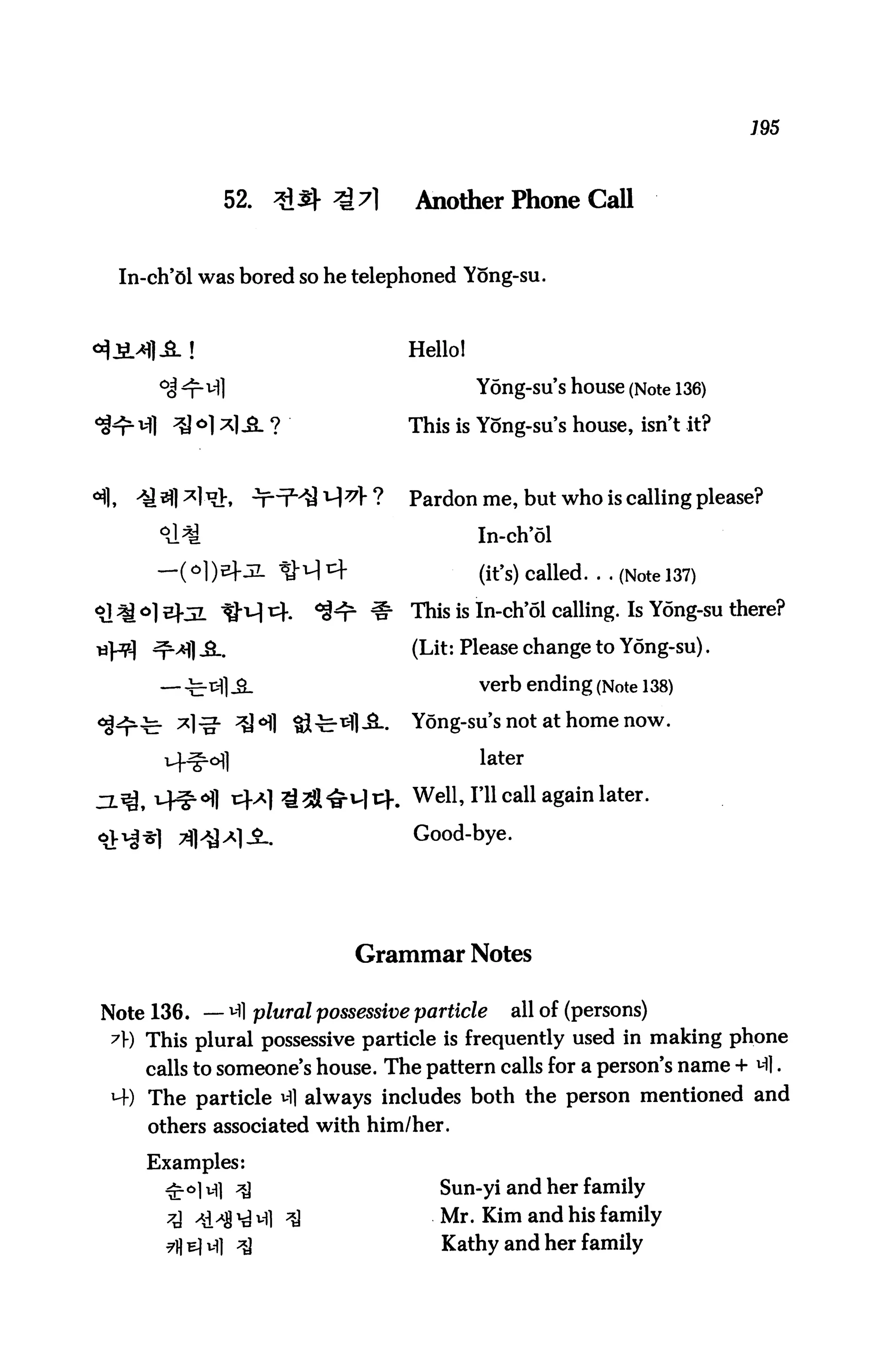 195



             52.    3^ ^7l       Another Phone Call


 In-ch'6l was bored so he telephoned Yong-su.



                                Hello!

      °J n^l                             Yong-su's house (Note 136)

   - VH ^M *1 -3- ?             This is Yong-su's house, isn't it?


                                Pardon me, but who is calling please?

      °J^                                In-ch'ol
     —( o])EfJL ^M cf                    (ifs) called. . . (Note 137)
                                This is In-ch'ol calling. Is Y6ng-su there?

                                (Lit: Please change to Y6ng-su).

                                         verb ending (Note 138)

                                Yong-su's not at home now.

                                         later

                                Well>rn cal1 a§ain later-
                                 Good-bye.




                          Grammar Notes

Note 136. — Ml p/t/raZ possessive particle all of (persons)
 ^l-) This plural possessive particle is frequently used in making phone
    calls to someone's house. The pattern calls for a person's name + Ml.
 H-) The particle Ml always includes both the person mentioned and
    others associated with him/her.

    Examples:
      ^■o]vfl ^                     Sun-yi and her family
                   Ml ^             Mr. Kim and his family
                                    Kathy and her family
 
