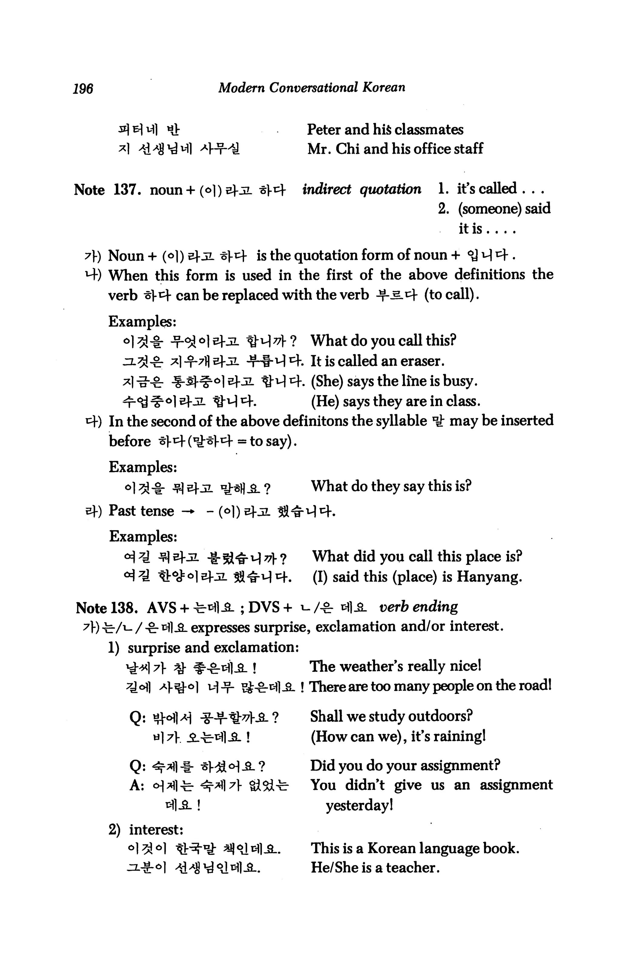 196                        Modern Conversational Korean


                «J:                       Peter and his classmates
                                          Mr. Chi and his office staff


Note 137. noun+(o])sfjL t^              indirect quotation      1. it's called . . .
                                                                 2. (someone) said
                                                                     itis

 ?) Noun + (<>]) efji ^1-tf is the quotation form of noun +
 M-) When this form is used in the first of the above definitions the
      verb ^1-^- can be replaced with the verb -*M-i4 (to call).

      Examples:
        °13-8: -t-^ °1 sfjL ^-H 77} ?     What do you call this?
                                        f. It is called an eraser.
                                         . (She) says the line is busy.
               °1 ^Kz- ^-^1 ^             (He) says they are in class.
      In the second of the above definitons the syllable ^ may be inserted
      before ^1-^- (^W = to say).

      Examples:
        ^^l-ir ^^-^l ^H^.?                What do they say this is?
      Past tense -*       - (°D sfji ^^^4.

      Examples:
        <^ ^ ^ v±ji ^ 5^^, q ^ ?          What did you call this place is?
        a) 7j ^.ofoi sfjl $^ r.           (I) said this (place) is Hanyang.

Note 138. AVS + ^-fl_s_ ; DVS + i- /-&■ ^1^. t;^r& ending
 7)-)^-/i-/-&-iHl-£- expresses surprise, exclamation and/or interest.
      1) surprise and exclamation:
            17 % ^-grxHl-S-!             The weather's really nice!
                -*&°] H -T- S^&^fl-fi-! There are too many people on the road!

         Q: #ofl^ -§-ft!^l-S_ ?           Shall we study outdoors?
                               !          (How can we), it's raining!

         Q: ^^1 -i- ^l-^l o] ^. ?         Did you do your assignment?
         A: o]M]^ ^t$7 Si^i-b            You didn't give us an assignment
               fcfl.3-!                      yesterday!

      2) interest:
         °1 ^ °1 tl^-'ti: ^ °J ^11^..     This is a Korean language book.
                                          He/She is a teacher.
 