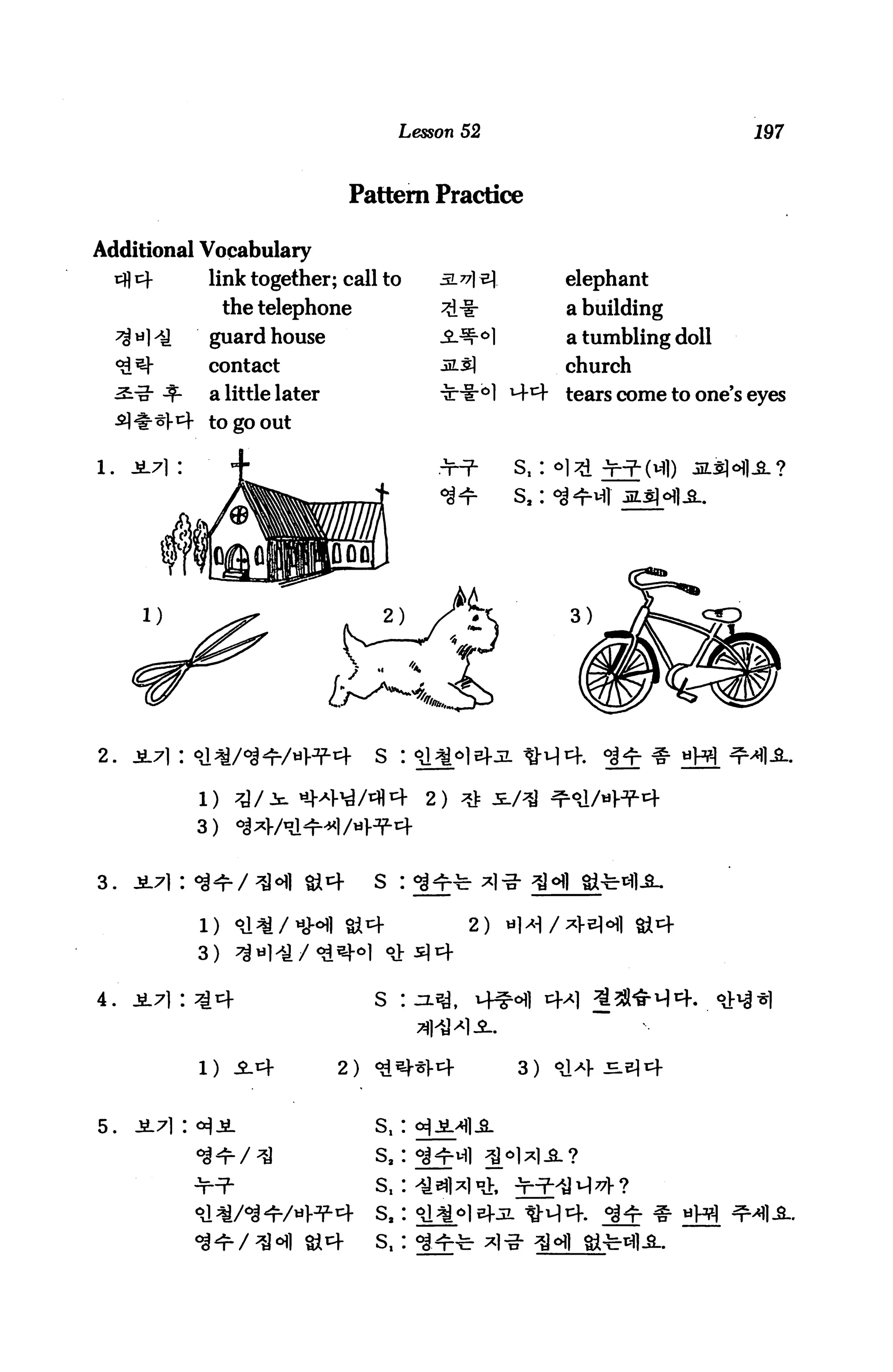 Lesson 52                            197



                                  Pattern Practice

Additional Vocabulary
                link together; call to                   elephant
                    the telephone                        a building
                guardhouse                               a tumbling doll
                contact                                  church
                a little later                           tears come to one's eyes
                to go out


1.   JL7] :




2.




3.   JL7):




4.   ja.7i :                          S :



               1)                2)                 3)


5.                                    s,:
                                      sa:


                                      sa:
                                      s.:
 
