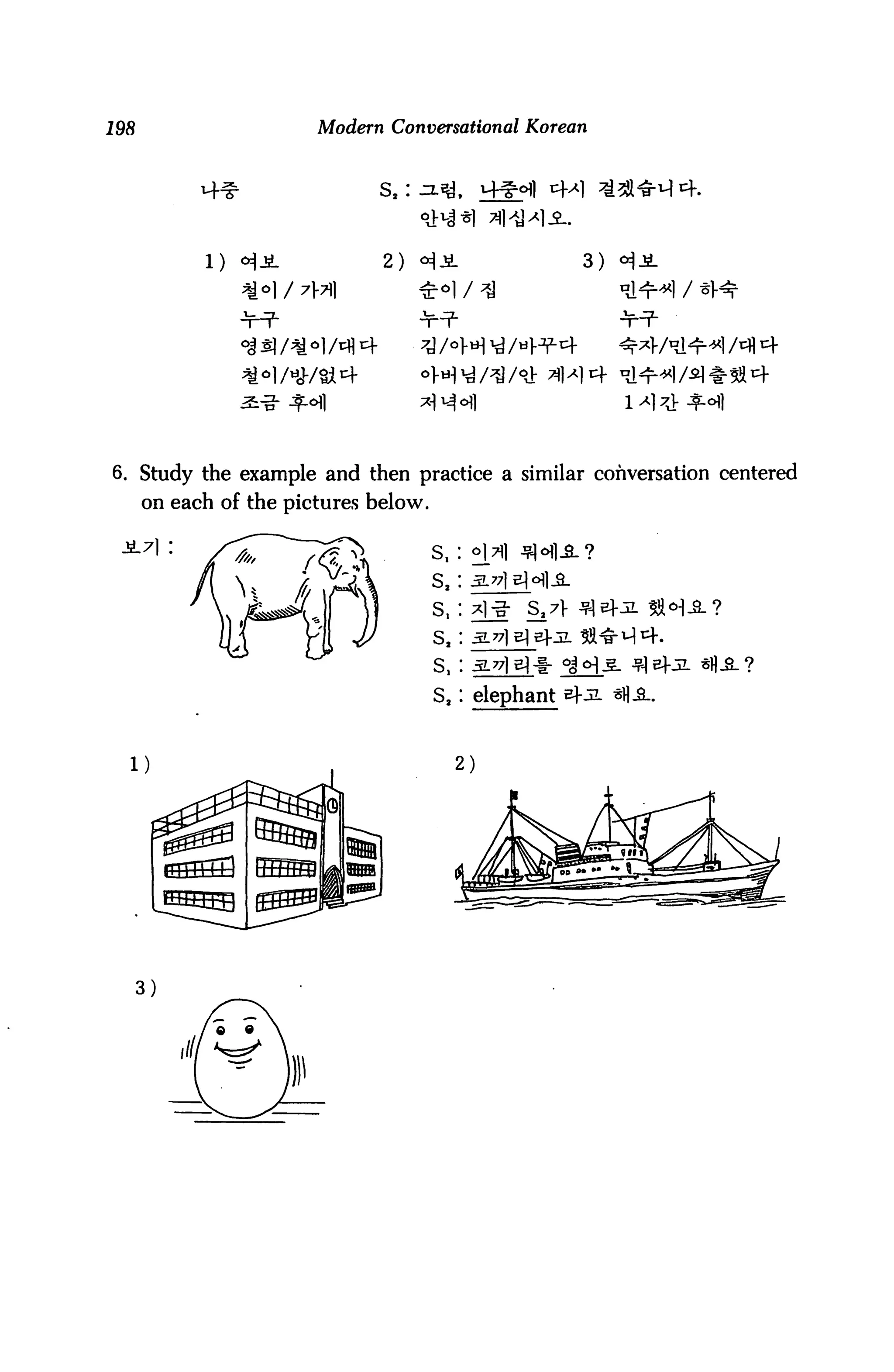 198                     Modern Conversational Korean



                              s,:



            1)                 2)                       3)




                   >l/*/«'+                             14



6. Study the example and then practice a similar conversation centered
      on each of the pictures below.

                                       s,
                                       s,
                                       s,        S.7V
                                       s,
                                       s,

                                       s.   elephant
 