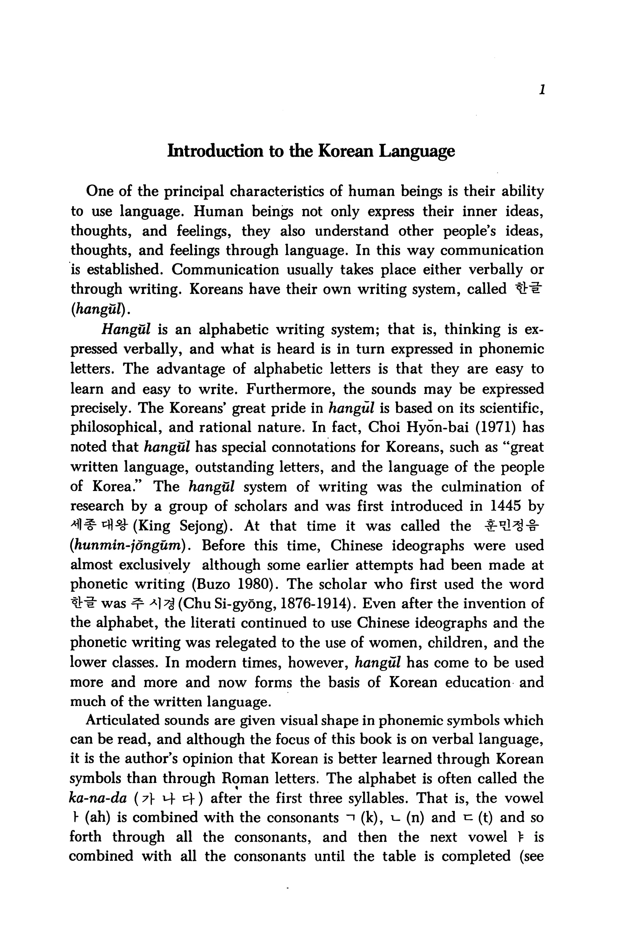 Introduction to the Korean Language

  One of the principal characteristics of human beings is their ability
to use language. Human beings not only express their inner ideas,
thoughts, and feelings, they also understand other people's ideas,
thoughts, and feelings through language. In this way communication
is established. Communication usually takes place either verbally or
through writing. Koreans have their own writing system, called tril"
(hangul).
    Hangul is an alphabetic writing system; that is, thinking is ex
pressed verbally, and what is heard is in turn expressed in phonemic
letters. The advantage of alphabetic letters is that they are easy to
learn and easy to write. Furthermore, the sounds may be expressed
precisely. The Koreans' great pride in hangul is based on its scientific,
philosophical, and rational nature. In fact, Choi Hyon-bai (1971) has
noted that hangul has special connotations for Koreans, such as "great
written language, outstanding letters, and the language of the people
of Korea." The hangul system of writing was the culmination of
research by a group of scholars and was first introduced in 1445 by
^^(King Sejong). At that time it was called the                ^^-fr
(hunmin-jongum). Before this time, Chinese ideographs were used
almost exclusively   although some earlier attempts had been made at
phonetic writing (Buzo 1980). The scholar who first used the word
*# was ^ ^ (Chu Si-gyong, 1876-1914). Even after the invention of
the alphabet, the literati continued to use Chinese ideographs and the
phonetic writing was relegated to the use of women, children, and the
lower classes. In modern times, however, hangul has come to be used
more and more and now forms the basis of Korean education and
much of the written language.
  Articulated sounds are given visual shape in phonemic symbols which
can be read, and although the focus of this book is on verbal language,
it is the author's opinion that Korean is better learned through Korean
symbols than through Roman letters. The alphabet is often called the
ka-na-da (7} 14 c+) after the first three syllables. That is, the vowel
} (ah) is combined with the consonants ~i (k), 1- (n) and ^ (t) and so
forth through    all the consonants,   and then the next vowel > is
combined with all the consonants until the table is completed (see
 