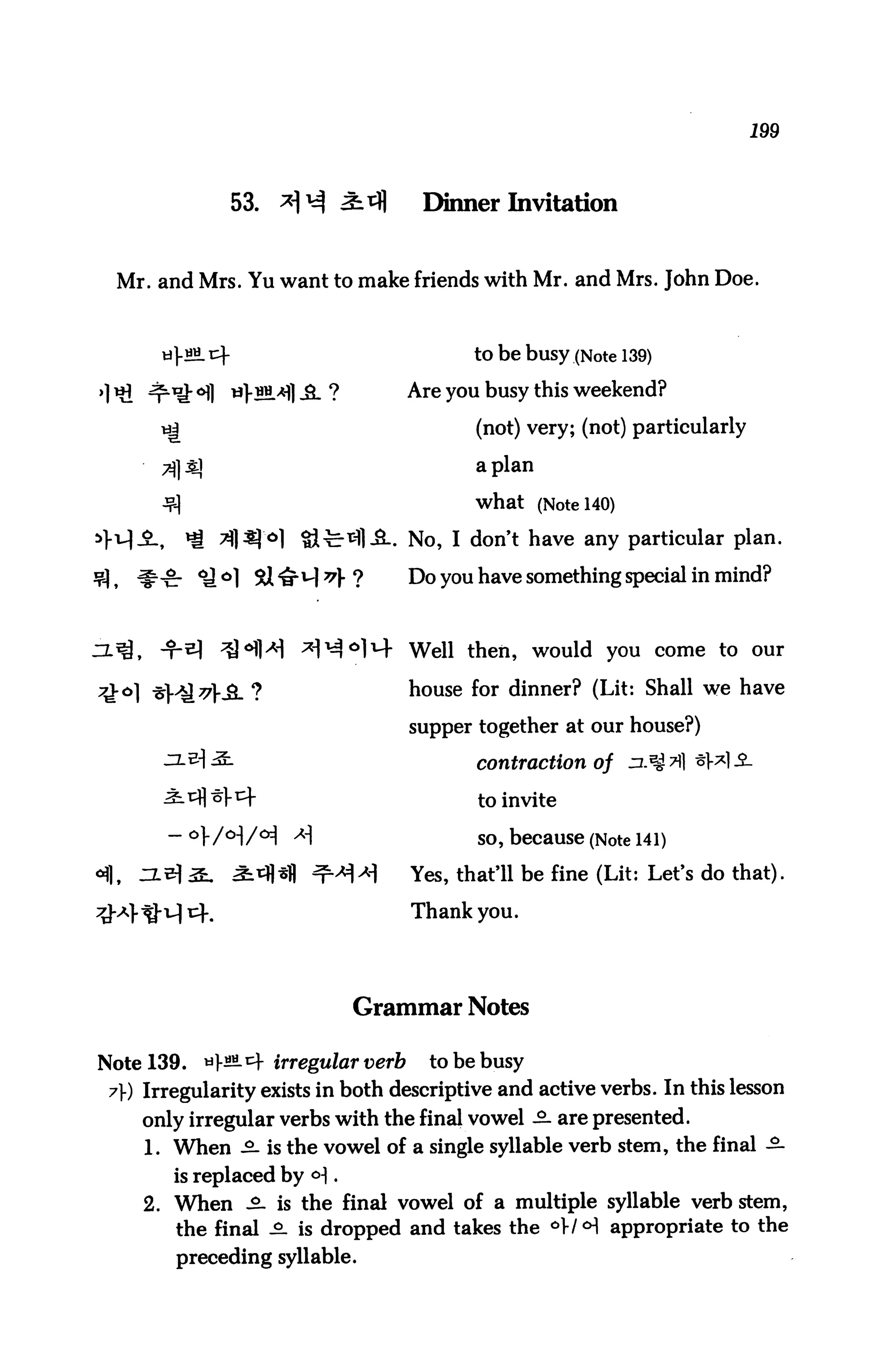 199



                      53.                  Dinner Invitation


  Mr. and Mrs. Yu want to make friends with Mr. and Mrs. John Doe.


           j-SM. cf                              to be busy (Note 139)

                      tfV^*fl -&■ ?       Are y°u busy ^is weekend?
                                                 (not) very; (not) particularly

                                                 apian

                                                 what (Note 140)

>>v|-                                   . No, I don't have any particular plan.

         ^cr ^ °1                         Do you have something special in mind?



                                          Well then, would you come to our

7iko] *H&*ML ?                            house for dinner? (Lit: Shall we have

                                          supper together at our house?)

                                                 contraction of zl*$?) *Wi

                                                 to invite

          -°]-/o-|/oi                            so, because (Note 141)
                                          Yes, that'll be fine (Lit: Let's do that).

                                          Thank you.




                                      Grammar Notes

Note 139.      *]-««.cf irregular verb      to be busy
 7) Irregularity exists in both descriptive and active verbs. In this lesson
        only irregular verbs with the final vowel -2- are presented.
        1. When -2- is the vowel of a single syllable verb stem, the final -2-
           is replaced by <H .
        2. When £- is the final vowel of a multiple syllable verb stem,
           the final °- is dropped and takes the °W<H appropriate to the
           preceding syllable.
 