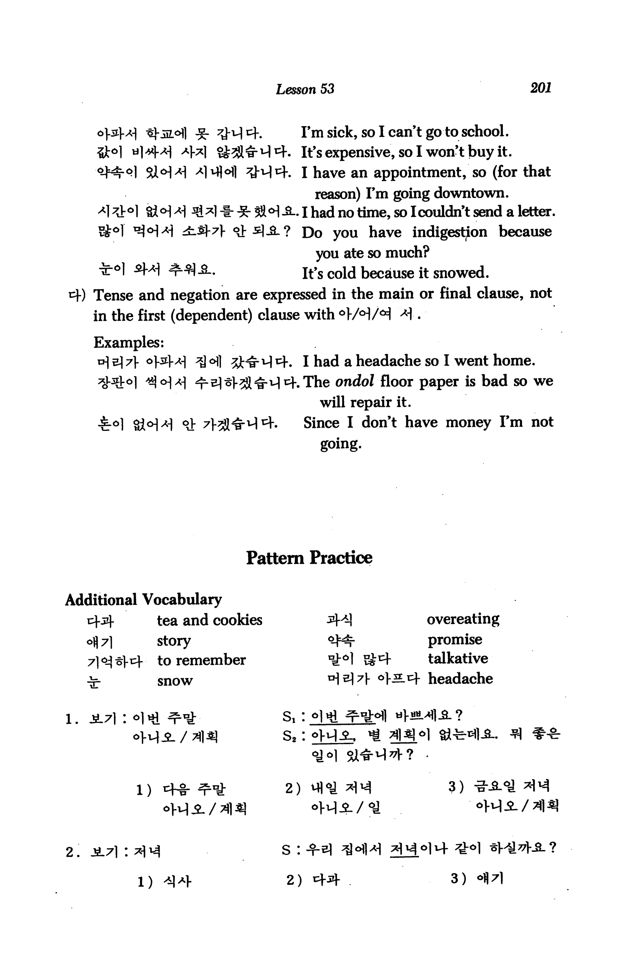 Lesson 53                                  201



                        -g- ^J-i-l cf.         I'm sick, so I can't go to school.
                   -4*1 SMw-M^f. It's expensive, so I won't buy it.
                   H *1MH ^J-M^. I have an appointment, so (for that
                                                 reason) I'm going downtown.
            &<H > H **1 * * 3»<H-S-. I had no time, so Icouldn't send a letter.
                   £.$-7} o]:^^-? Do you have indigestion because
                                                 you ate so much?
                                               it's cold because it snowed.
*=!■) Tense and negation are expressed in the main or final clause, not
     in the first (dependent) clause with o}/°)/^ Ai.

     Examples:
            o5la] ^6] ^j-^qcf.              I had a headache so I went home.
                                               The ondol floor paper is bad so we
                                                  will repair it.
                                               Since I don't have money I'm not
                                                  going.




                                  Pattern Practice

Additional Vocabulary
                tea and cookies                                     overeating
                story                                               promise
                to remember                                         talkative
                snow                                                headache




           1)                             2)                           3)




2.                                       s :


           l)                             2)                           3)
 