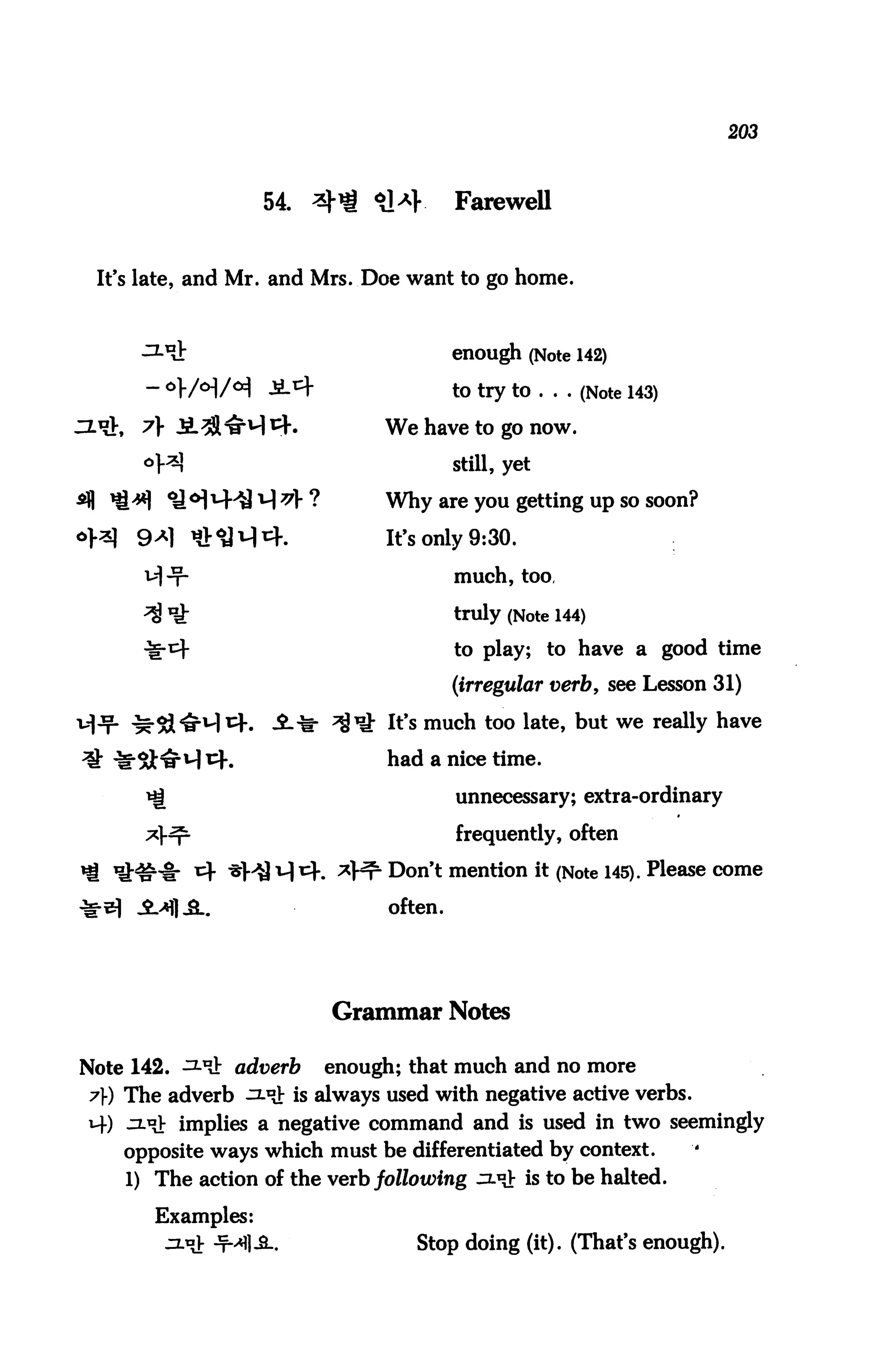 203



                  54. ^ <*]*}           Farewell


 It's late, and Mr. and Mrs. Doe want to go home.



                                        enough (Note 142)

                                        to try to ... (Note 143)

 ^}, A JL^l^H *rK             We have to go now.
                                        still, yet

                              Why are you getting up so soon?

     9*] ^M^.                 It's only 9:30.
                                        much, too,

                                        truly (Note 144)
                                        to play; to have a good time

                                        (irregular verb, see Lesson 31)

                               It's much too late, but we really have

                               had a nice time.

                                        unnecessary; extra-ordinary

                                        frequently, often

                               Don't mention it (Note 145). Please come

                               often.




                         Grammar Notes

Note 142. ^t adverb     enough; that much and no more
7) The adverb ^^ is always used with negative active verbs.
uf) ujjy implies a negative command and is used in two seemingly
   opposite ways which must be differentiated by context.
   1) The action of the verb following :x°J: is to be halted.

      Examples:
                                  Stop doing (it). (That's enough).
 