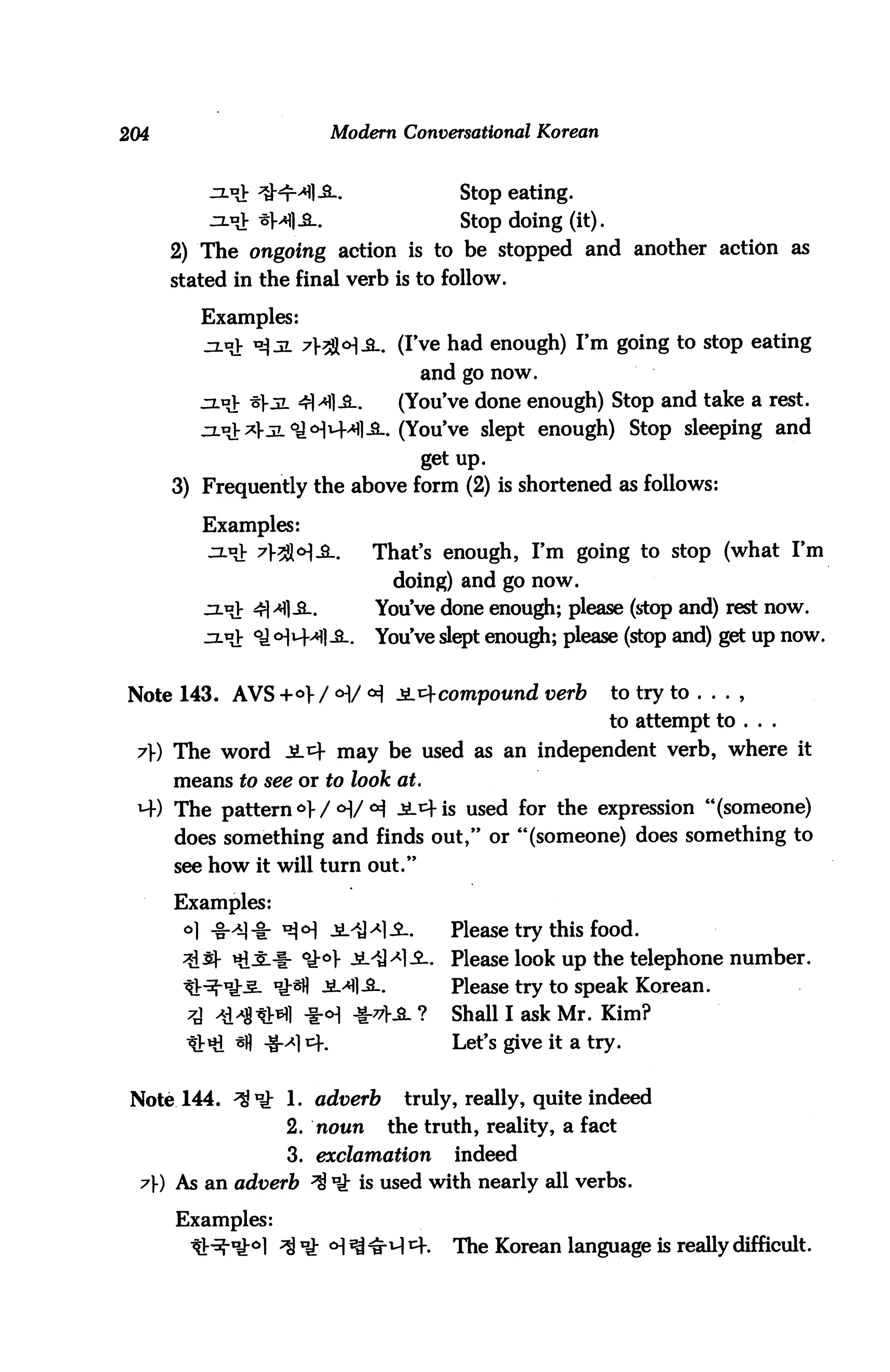 204                          Modern Conversational Korean


                                            Stop eating.
                -sa{]£-.                   Stop doing (it).
      2) The ongoing action is to be stopped and another action as
      stated in the final verb is to follow.

         Examples:
         J3.o> ^ jl 7}7$o]3l. (I've had enough) I'm going to stop eating
                                        and go now.
         zl^V -5]-jl 4M1-3-.     (You've done enough) Stop and take a rest.
         jzl^V *3L °J<HM-^1-SL. (You've slept enough) Stop sleeping and
                                        get up.
      3) Frequently the above form (2) is shortened as follows:

         Examples:
                                   That's enough, I'm going to stop (what I'm
                                     doing) and go now.
                4|>«flJL.          You've done enough; please (stop and) rest now.
                              _.   You've slept enough; please (stop and) get up now.


Note 143. AVS +<>> / <H/ ^ 2L^ compound verb                   to try to . . . ,
                                                               to attempt to ...

 7}) The word Jl4 may be used as an independent verb, where it
      means to see or to look at.
 M-) The pattern <=>>/<H/°i -SL^is used for the expression "(someone)
     does something and finds out," or "(someone) does something to
      see how it will turn out."

      Examples:
       °1 -g-^-i: ^<H JliH-2-.             Please try this food.
                      °i°} -SL'iH-SL Please look up the telephone number.
                                           Please try to speak Korean.
                                       ?   Shall I ask Mr. Kim?
          *l sfl -S-^l cf.                 Let's give it a try.


 Note 144. ^1fl: 1. adverb            truly, really, quite indeed
                    2. noun         the truth, reality, a fact
                    3. exclamation         indeed
  7) As an adverb ^ ^ is used with nearly all verbs.

      Examples:
                   ^ Ik <H ^ ^ 4-.         The Korean language is really difficult.
 