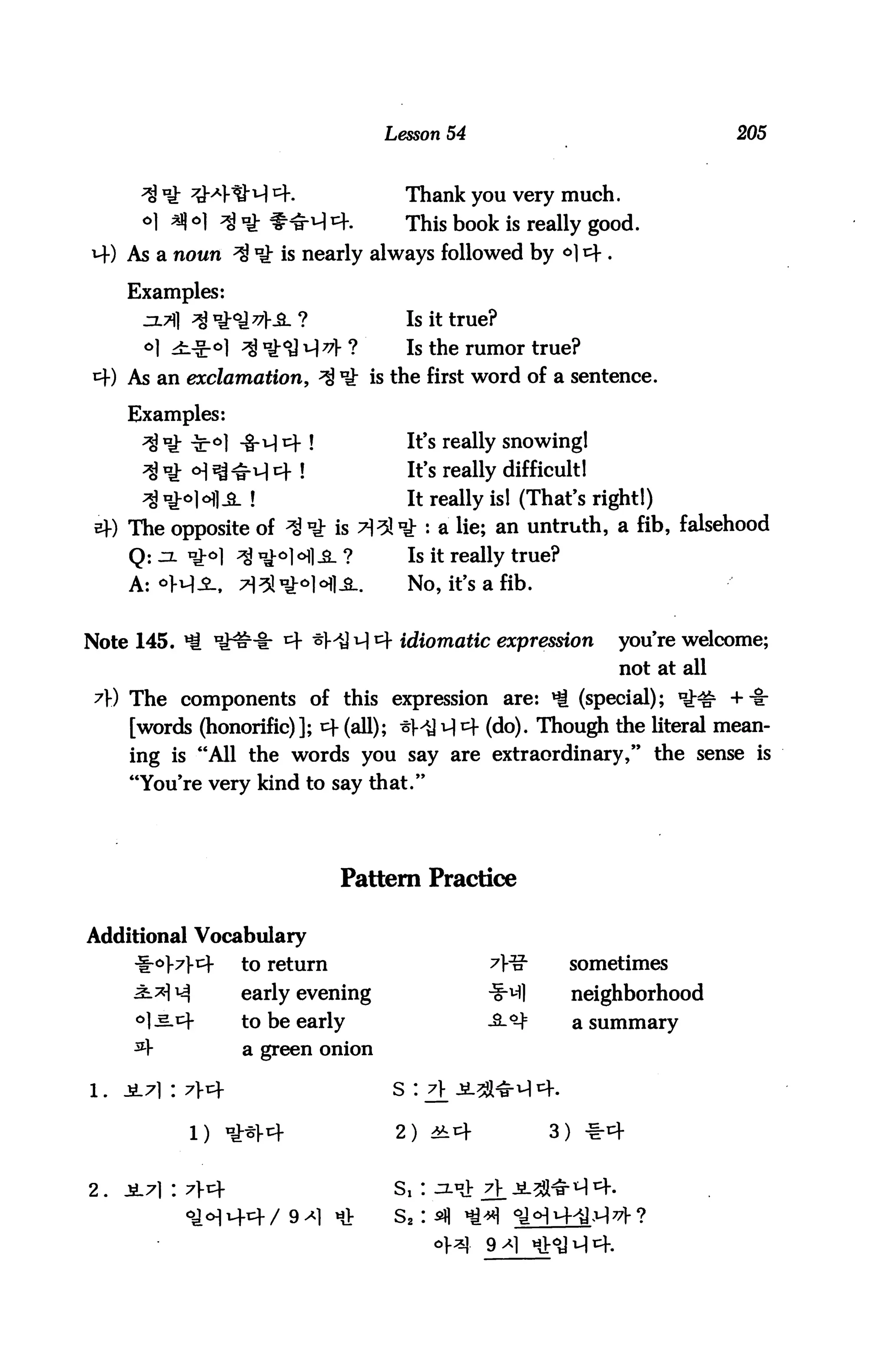 Lesson 54                                  205



                                         Thank you very much.
      o] *j] o] $ nj- f-^ t+.            This book is really good.
     As a noun ^ *g: is nearly always followed by <*) 4 .

     Examples:
                                         Is it true?
      °1   >fc*ol ;j) n          ?       Is the rumor true?
     As an exclamation,              is the first word of a sentence.

     Examples:
                          !              It>s really snowingl
                                         It's really difficult!
                                         It really is! (That's right!)
     The opposite of                         : a ^ie» an untruth, a fib, falsehood
     Q: :x *£<>) ^ ^                     Is it really true?
     A: °M-Sl.                           No, it's a fib.


Note 145.                               idiomatic expression        you're welcome;
                                                                    not at all
 A) The components of this expression are: *i (special); ^^ +-§r
     [words (honorific)]; cf (all); ^MJ ^ cf (do). Thou^i the literal mean
     ing is "All the words you say are extraordinary," the sense is
     "You're very kind to say that."




                               Pattern Practice

Additional Vocabulary
     -f-oM-4       to return                                    sometimes
     ^*M           early evening                                neighborhood
     °] ^.cf       to be early                     ^.■^         a summary

     ^4            a green onion

1 . £-7] '. 7^                       s :                 4.

             1) tgr^>V4                2)                   3) 1:4


2.   ±7):7*                          s,:                 ^1*^4.
                                       s2:
 