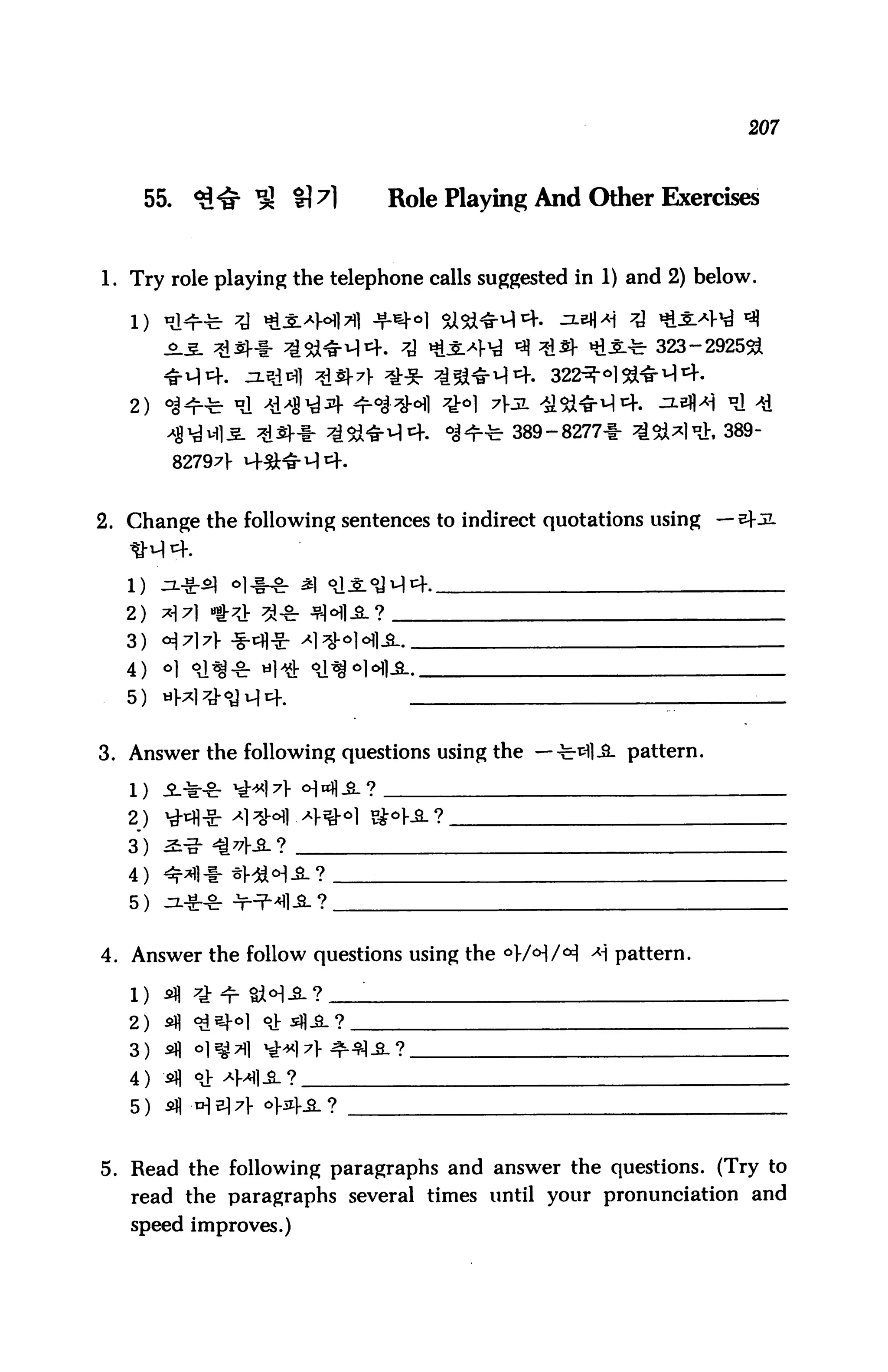 207



    55.     *l^ ^ £M          Role Playing And Other Exercises


1. Try role playing the telephone calls suggested in 1) and 2) below.


                                                          323-2925&


   2)
        -fl^Mli ^d^-1- ^54*^14. °J^t 389-8277+ ^l&^d:, 389-
          82797V



2. Change the following sentences to indirect quotations using —


   1)

   2)
   3)
   4)
   5)


3. Answer the following questions using the —-fe-^lJL pattern.



   2)
   3)
   4)
   5)

4. Answer the follow questions using the °>/cH/<^ A] pattern.


   2) sfl
   3) *fl
   4) *fl
   5) *fl


5. Read the following paragraphs and answer the questions. (Try to
   read the paragraphs several times until your pronunciation and
   speed improves.)
 
