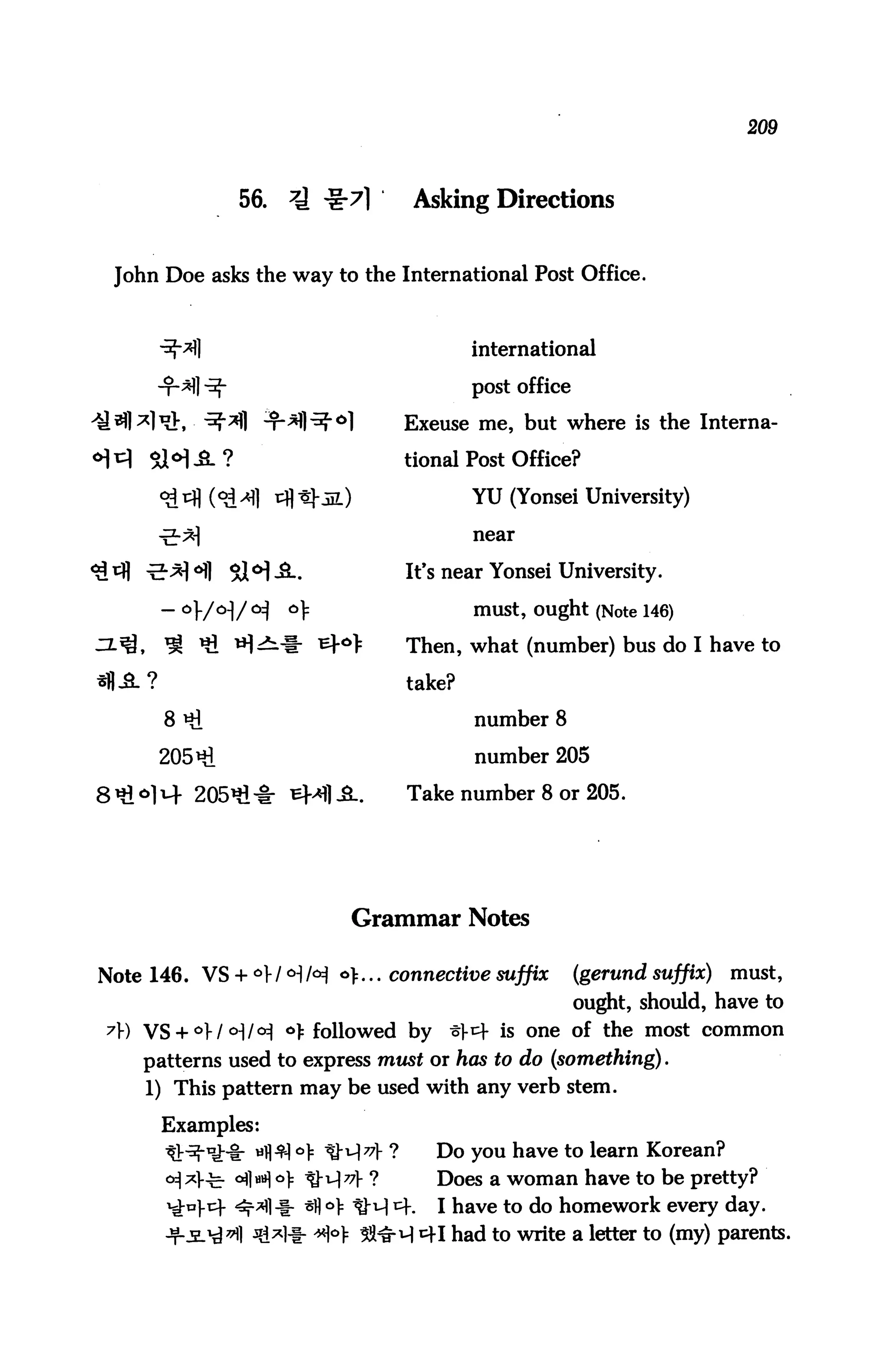 209



               56.   7A te-71       Asking Directions


 John Doe asks the way to the International Post Office.



                                            international

                                            post office

                                    Exeuse me, but where is the Interna

                                    tional Post Office?

                                            YU (Yonsei University)

                                            near


                                    It's near Yonsei University.

                                            must, ought (Note 146)
       ^ «i *H^i-l- ^r6^            Then, what (number) bus do I have to

                                    take?

       8 *i                                 number 8

      205*1                                 number 205

                                    Take number 8 or 205.




                           Grammar Notes

Note 146. VS + ° I <H H *>... connective suffix          (gerund suffix)   must,
                                                          ought, should, have to
7) VS + °W °]M °> followed by          t}^- is one of the most common
    patterns used to express must or has to do (something).
     1) This pattern may be used with any verb stem.

      Examples:
                     l °> SM^l- ?      Do you have to learn Korean?
              °flH °)f tM^l- ?         Does a woman have to be pretty?
                        o> ^}-q cf.    I have to do homework every day.
                       *H ^^H 41 had to write a letter to (my) parents.
 
