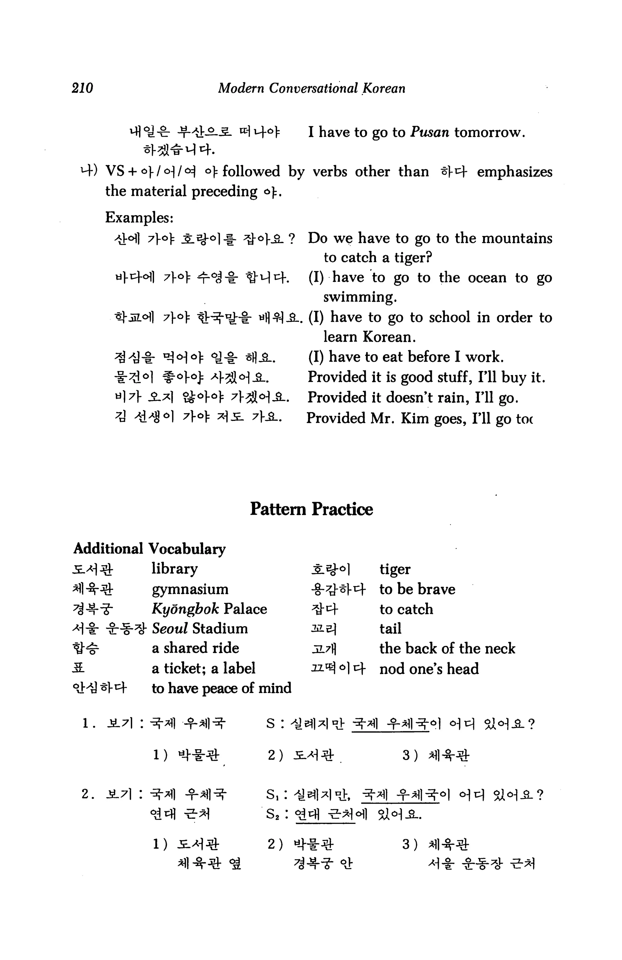 210                        Modern Conversational Korean


         vfl o_j ^_ j=L^_o__g_ id) uf o
                                            have to go to Pusan tomorrow.


 H-) VS + o]-/<H/<^ o): followed by verbs other than tfcf emphasizes
      the material preceding a):.

      Examples:
                            ^> ^-o].^. ?   Do we have to go to the mountains
                                             to catch a tiger?
       «l-i=H]                             (I) have to go to the ocean to go
                                             swimming.
                 7}o):             «fl $!-&-. (I) have to go to school in order to
                                             learn Korean.
                                           (I) have to eat before I work.
                                           Provided it is good stuff, I'll buy it.
            «2.*1                          Provided it doesn't rain, I'll go.
                                  ?}£-.    Provided Mr. Kim goes, I'll go toe




                                  Pattern Practice

Additional Vocabulary
             library                                  tiger
             gymnasium                                to be brave
             Kyongbok Palace                          to catch
             Seow/ Stadium                            tail
             a shared ride                            the back of the neck
             a ticket; a label                        nod one's head
             to have peace of mind

                                     s :


              1)                     2)


 2.                                  s,:
                                     S2:

             1)                      2)                      3)
 