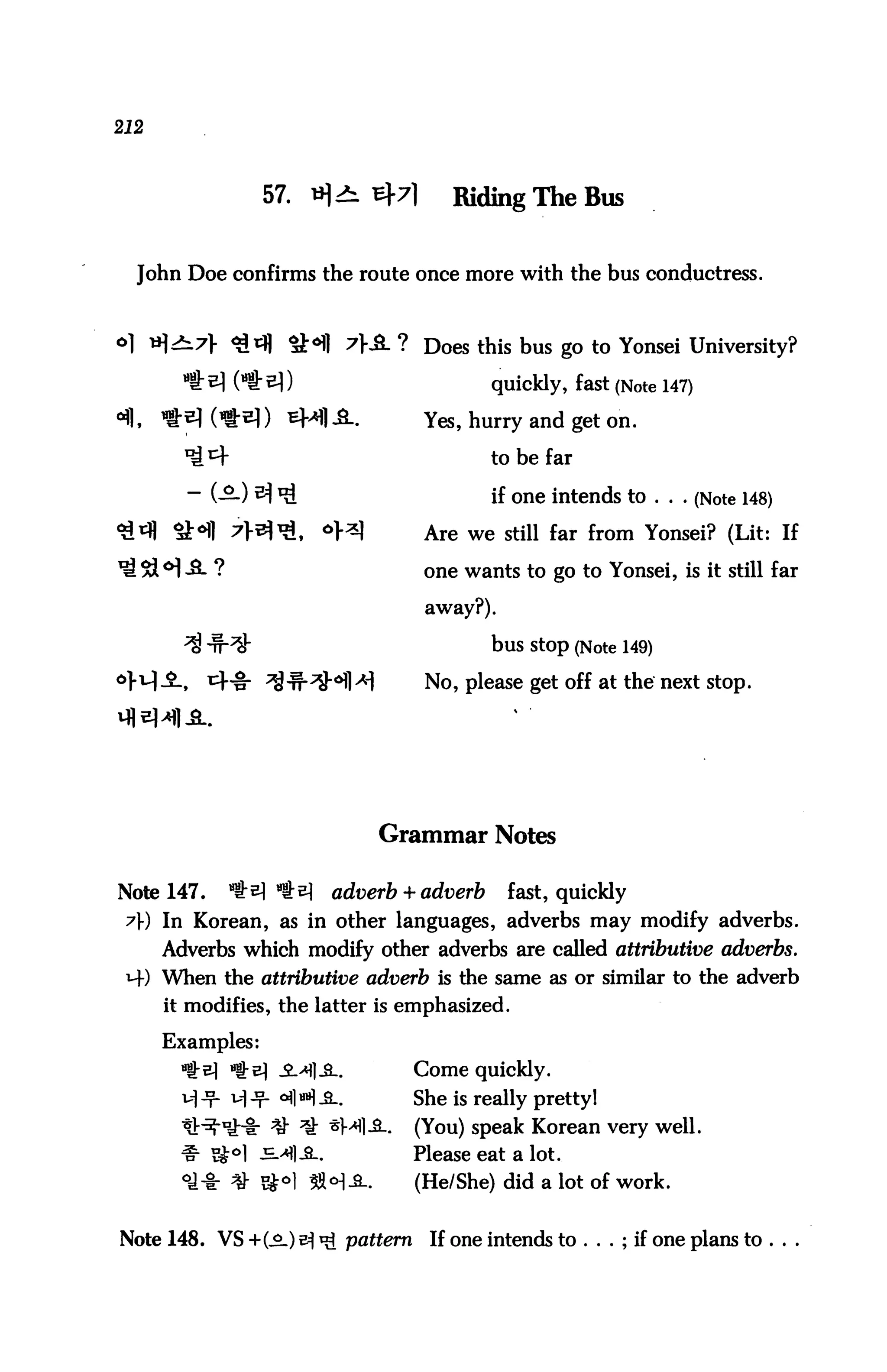 212



                  57. »]+ ^7]           Riding The Bus


  John Doe confirms the route once more with the bus conductress.



o] *)£l7} <^rfl *H1 7KSL ? Does this bus go to Yonsei University?

                                             quickly, fast (Note 147)

                                     Yes, hurry and get on.

                                            to be far

                                             if one intends to ... (Note 148)

                                     Are we still far from Yonsei? (Lit: If

                                     one wants to go to Yonsei, is it still far

                                     away?).

                                             bus Stop (Note 149)

                                     No, please get off at the next stop.




                               Grammar Notes

Note 147.    *$t?) ^^     adverb + adverb      fast, quickly
 y) In Korean, as in other languages, adverbs may modify adverbs.
      Adverbs which modify other adverbs are called attributive adverbs.
 M-) When the attributive adverb is the same as or similar to the adverb
      it modifies, the latter is emphasized.

      Examples:
             «g-e] -2-^1-Sl.        Come quickly.
             ^ -T- °fl H -2-        She is really pretty!
                                    (You) speak Korean very well.
                                    Please eat a lot.
                                    (He/She) did a lot of work.


Note 148. VS +(.£-) tf *£ pattern    If one intends to . . . ; if one plans to ...
 