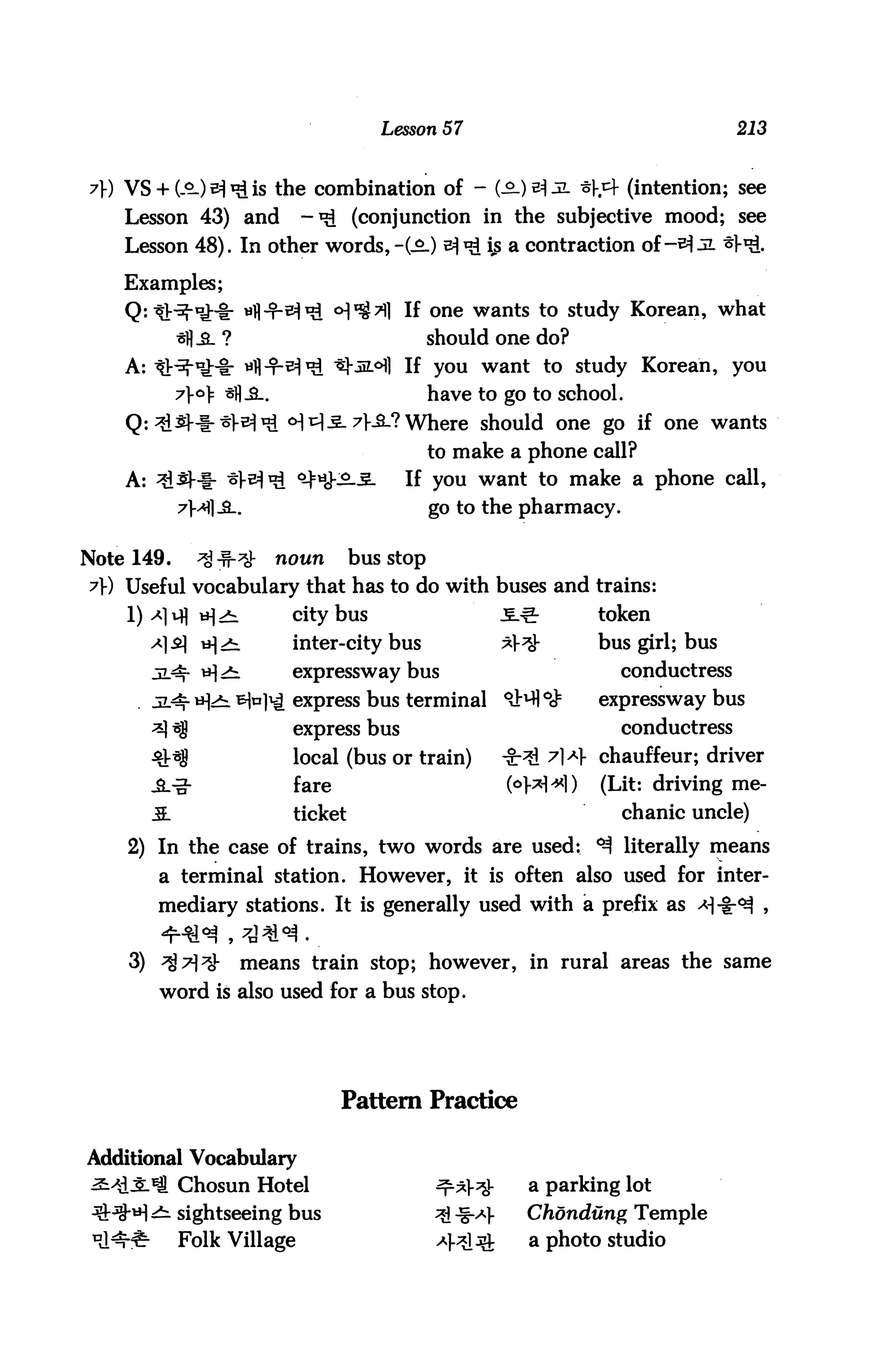 Lesson 57                                       213


7}) VS+ (.<>-) 5^ is the combination of - (Sl)vjl *y& (intention; see
    Lesson 43) and               -^ (conjunction in the subjective mood; see
    Lesson 48). In other words, -(-£.) ^ *£ fc a contraction of-^ JL *f^.
    Examples;
    Q: tH-*lHr wfl-T-^^ ^^l If one wants to study Korean, what
            *fl_a_ ?                                should one do?
    A: tJr^lHt yfl-T-^^ t|-jL<Hl If you want to study Korean, you
            7|-c>|= sj] jl.                         have to go to school.
    Q-.^isH-^l^ <H^.S.7l-aL? Where should one go if one wants
                                                    to make a phone call?
    A: ^^--f- ^-^^ °-}*£2-3-                  If you want to make a phone call,
                                                    go to the pharmacy.


Note 149.      ^-^-^          noun       bus stop
?r) Useful vocabulary that has to do with buses and trains:
    l)^liflt^)^                 city bus                        .£.-!?-     token
       ^]^1 t^j^1               inter-city bus                  *]-^        bus girl; bus
                                expressway bus                                conductress
                              ^ express bus terminal 9i^H°^                 expressway bus
                                express bus                                   conductress
                                local (bus or train)            -8:31 ^1A1- chauffeur; driver
       JL-g-                    fare                             (op*!*!) (Lit: driving me-
       M.                       ticket                                        chanic uncle)
    2) In the case of trains, two words are used: ^ literally means
        a terminal station. However, it is often also used for inter
       mediary stations. It is generally used with ia prefix as


    3) ^7)^            means train stop; however, in rural areas the same
        word is also used for a bus stop.




                                     Pattern Practice

Additional Vocabulary
            Chosun Hotel                            ^r*}^-           a parking lot
       <£l sightseeing bus                          ^ -§->*].       Chondung Temple
            Folk Village                            4^131            a photo studio
 