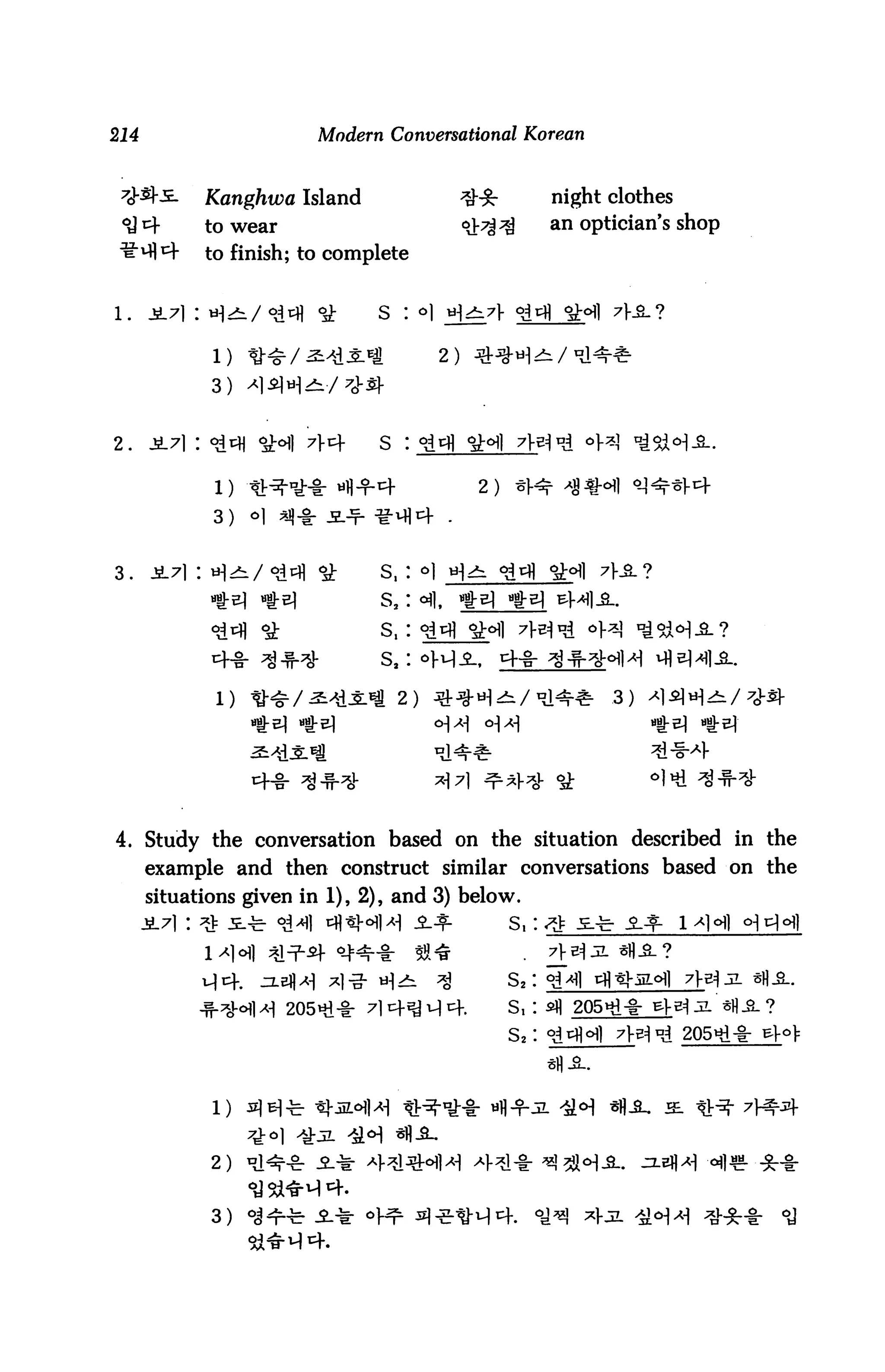 214                     Modern Conversational Korean



            Kanghwa Island                #:£•         night clothes
            to wear                       4^^          an optician's shop
            to finish; to complete




             1)

             3)


2.    ji7i : <2^ *H1 71-4      s :

                                           2)

             3)   o



3.    ji.7i : H^/ °d^ ^        s,: <=>1 H^
                               s2: c^l,




             l) ^•-SL/^^^* 2)




4. Study the conversation based on the situation described in the
      example and then construct similar conversations based on the
      situations given in 1), 2), and 3) below.
                                                s,:


                                                S2:
                                                S, :
                                                s2:




             2)


             3)
 