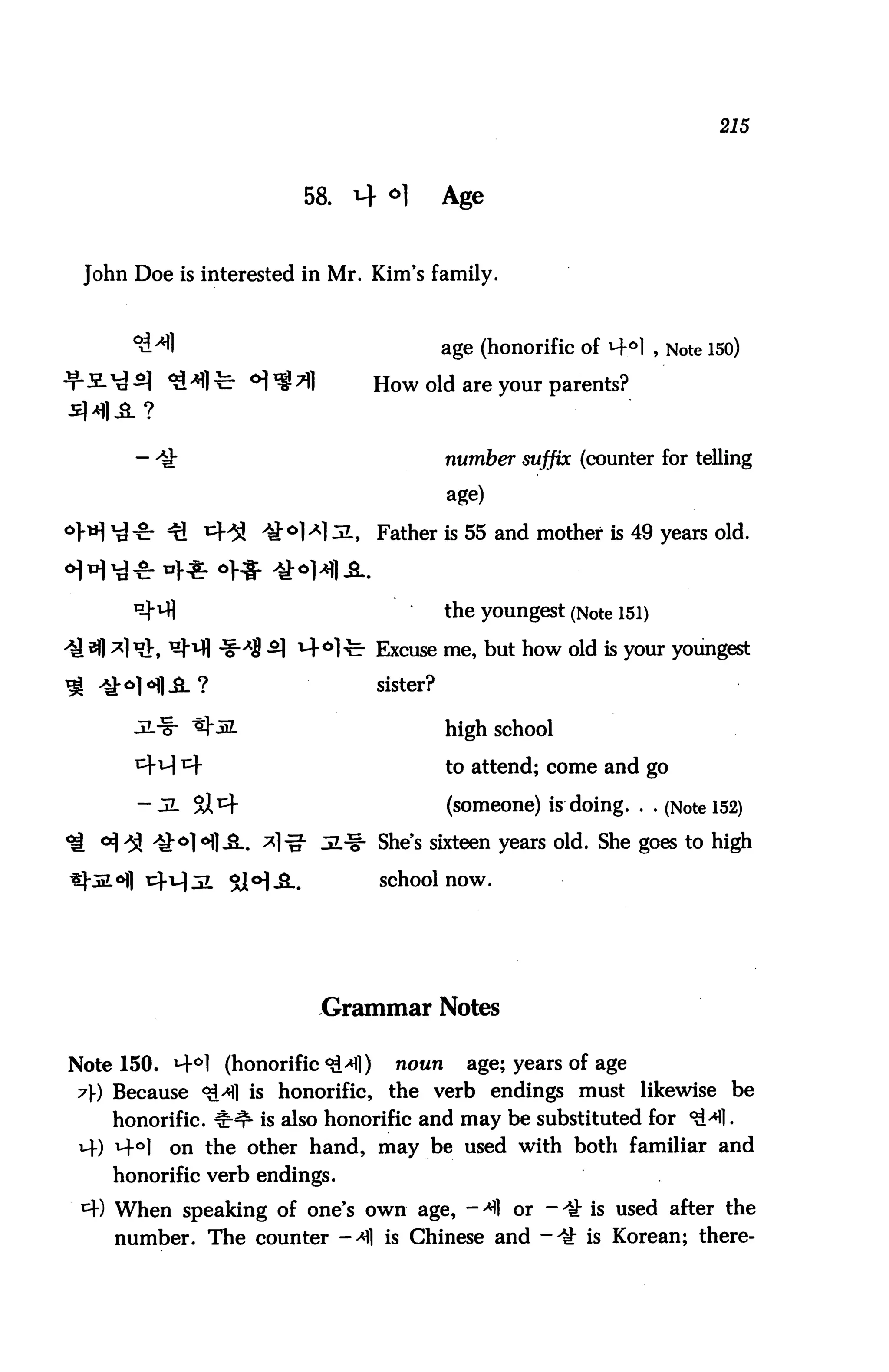 215



                        58.    4 o]          Age


 John Doe is interested in Mr. Kim's family.



                                             age (honorific of 4°1 , Note 150)
                                   How old are your parents?



                                             number suffix (counter for telling

                                             age)

                              1,   Father is 55 and mother is 49 years old.



                                             the youngest (Note 151)

                        t4°1-c- Excuse me, but how old is your youngest
                                   sister?

                                             high school

                                             to attend; come and go

                                             (someone) is doing. . . (Note 152)

                       g- JL^i- She's sixteen years old. She goes to high

                                   school now.




                          Grammar Notes

Note 150. *4°1 (honorific 9&*])     noun      age; years of age
7) Because <&A] is honorific, the verb endings must likewise be
    honorific, irnr is also honorific and may be substituted for ^1.
 M-) ^°]   on the other hand, may be used with both familiar and
    honorific verb endings.
 ^W When speaking of one's own age, - ^1 or - ^ is used after the
    number. The counter ->fl is Chinese and -4t is Korean; there-
 