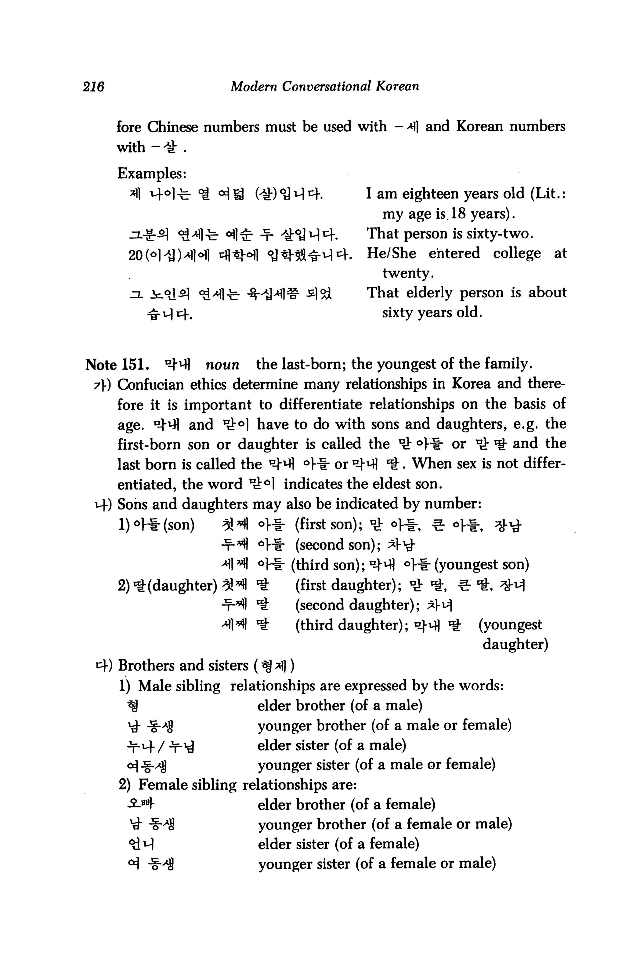 216                      Modern Conversational Korean


      fore Chinese numbers must be used with - *] and Korean numbers


      Examples:
                                               I am eighteen years old (Lit.:
                                                 my age is 18 years).
                                               That person is sixty-two.
                                               He/She     entered    college    at
                                                 twenty.

                                               That elderly person is about
           ^ u) cf.                              sixty years old.



Note 151.     ^       noun   the last-born; the youngest of the family.
 7» Confucian ethics determine many relationships in Korea and there
      fore it is important to differentiate relationships on the basis of
      age. ^vfl and 'rt0] have to do with sons and daughters, e.g. the
      first-born son or daughter is called the ^ °]-i- or ^ ^ and the
      last born is called the D-H °Vi- or D-M ^. When sex is not differ
      entiated, the word u^°] indicates the eldest son.
 v+) Sons and daughters may also be indicated by number:
             (son)     31*11 on- (first son); ^ o^, ^ of*,           ^j-^
                             °Hr (second son); *]-^
                             °V* (third son); D-H <=>l-i- (youngest son)
      2) ^(daughter) %^ ^           (first daughter); <£ *, ^ *. ^-^
                       ■t^ *£       (second daughter); xv]
                       4W *         (third daughter); °}-m 'f-   (youngest
                                                                    daughter)
      Brothers and sisters (^ ^|)
      1) Male sibling relationships are expressed by the words:
       ^                     elder brother (of a male)
       ^- -g-^g              younger brother (of a male or female)
                             elder sister (of a male)
                             younger sister (of a male or female)
      2) Female sibling relationships aTe:
                             elder brother (of a female)
                             younger brother (of a female or male)
                             elder sister (of a female)
                             younger sister (of a female or male)
 