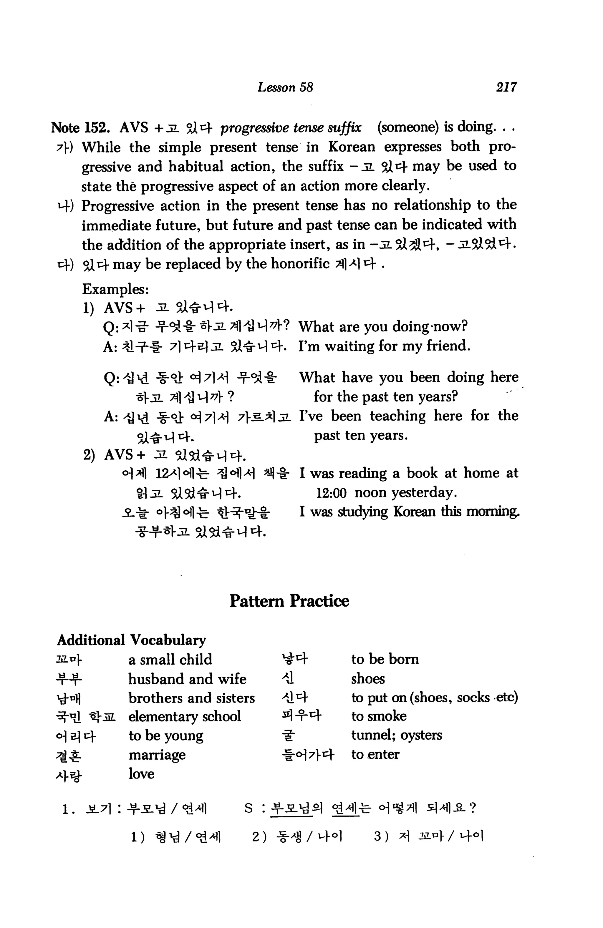 Lesson 58                                 217



Note 152. AVS + jl <&*)■ progressive tense suffix            (someone) is doing. . .
7) While the simple present tense in Korean expresses both pro
        gressive and habitual action, the suffix -jl $Jtf may be used to
      state the progressive aspect of an action more clearly.
*4) Progressive action in the present tense has no relationship to the
        immediate future, but future and past tense can be indicated with
        the addition of the appropriate insert, as in -jl&^^K - JLSiSd1^.
cf) 51 cf may be replaced by the honorific ^l^m* .

        Examples:
        1) AVS+ 3. 9X&iA 4.
           Q: *1 i?- -t-^-I: *V-2- ^l^H^V? What are you doing now?
           A: ^n2-!- ^l^-^JL SiNrM^.            I'm waiting for my friend.

                                                What have you been doing here
                                                   for the past ten years?
           A:                                . I've been teaching here for the
                                                   past ten years.

        2) AVS+
                                                I was reading a book at home at
                                                   12:00 noon yesterday.
                                                I was studying Korean this morning.




                                Pattern Practice

                Vocabulary
3Lu|-           a small child              ^             to be born
                husband and wife          *&             shoes
                brothers and sisters      >^y           to put on (shoes, socks etc)
                elementary school         ssI-t-4        to smoke
                to be young                £■           tunnel; oysters
                marriage                   t-<H7]-cf     to enter
                love

 l.     JL71 : T-^'d / ^1           s : -¥-.H.^^1 ^i>*fl-fer cH^^l 5]^1-SL?

                l) ^/°d^fl           2) -i
 
