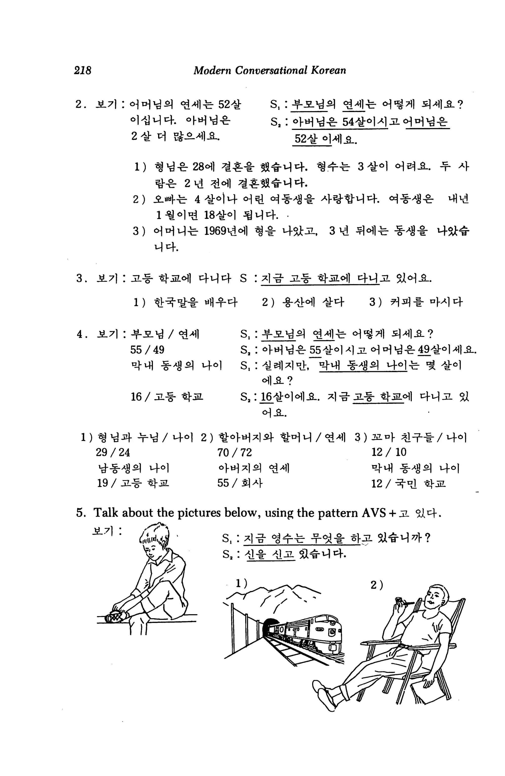 218                     Modern Conversational Korean


2.    JL7) :

                                            s,




                2)


                3)




3.    JL7l : JL-g-

                                           2)          3)


4. JL71 :
                55/49               S2:          55
                                    S,:


                16 /                Sa :




                         2)
      29 / 24                 70 / 72                  12 / 10

      tf-g-^                                           n-M -g-
      19 / aL-g-              55/^14                   12 / ^-°


5. Talk about the pictures below, using the pattern AVS +

                              S,:
 